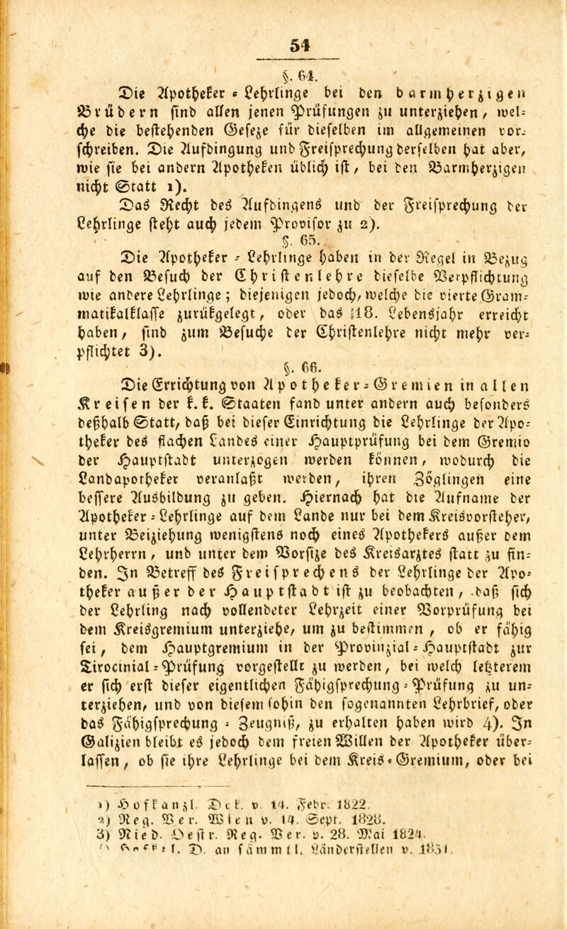 §. 64. £)ie 2fpot&ef!er * Ce^rtifige bei ben b arm tyer$t gen SSvübern ftnb allen jenen Prüfungen ju unterstehen, web cfye bie be(te()enben ©efe^e für biefelben im allgemeinen tor. (^reiben. 2)te ?lufbingung unb greifprecfyung bereiten fynt aber, wie fte bei anbern 2lpotfyetVn üblid; ift/ bei ben JÖarmfcerjigen nicfyt @tatt 1). £>aö SKecfyt beS 2(ufbingen$> unb ber Sreifpredfrung ber Oe^rlinge jlefct audf) jebem $>rootfov ju 2). 5. 65. 2)ie ^fpotfcefer - flefcrltnge baben in ber Siegel in 33e$ug auf ben 83efucb, ber (E^riftcnlebre biefelbe SSerpfItcbtung tute anbere C'e()rlinge; biejenigen jeboeb/ weld)e bie eierte ©rom- matülalflaffe jurüfgelegt, ober bas 518. 5eben$jabr erreicht baberi/ ftnb äum iöefud^e ber (tfcriftenle^re nia)t mefyv vev jjflirtet 3). §. 66. S)te (Srriefotung von ?l'p0tiefer-©remien in a l len Greifen ber i. f. (Staaten fanb unter anbern auä) befonberS be§5alb€>tatt, bafi bei biefer (Einrichtung bie Cefyrlinge ber?lpo-- %£er be$ flauen £anbeä einer ipauptprüfuug bei bem ©remio ber Jpauptftabt unterlegen werben tonnen, woburef) bie 2anbaporr;e£er ceranfafjt werben, tbren Balingen eine belfere 2lu6bilbung ju geben. Jpiernadf) t)at bte 2iufnatne ber 2Ipotfcefer -- 2ec)rlinge auf bem £anbe nur bei bemÄretsoorfie^er, unter 23eijiefrung roenigftenö nofy eines ^IpotljeferS aufcer Dem Ce^r^errn, unb unter bem 93orftje be$ Äretöariteö ftatt ^u fm-- ben. 3n betreff beö gvetfpr ecfy eni ber Se^rlinge ber 2(eo- tfyefer au per ber Jpauptftabt ift ju beobachten , taf; fich, ber tfebrltng naä) eotlenbeter Pe^v^eit einer Vorprüfung bei bem Ärei^gremium unteriiefce, um ju befttmmen , ob er fabig fei, bem Jpauptgremium in ber sprooiti^ial-ipauptfrabt jur SiroctnialPrüfung torgefleflt ju werben, bei weldj lefcterem er ftcj) erft biefer eigentlichen gd'bigfprecfjung • ^Prüfung *u un= ter^teben, unb von biefem fo&tn ben fogenannten Cebrbrief, ober ba$ ga'bigfprecbung » QjeUQXiiV, ju erhalten (jaben wirb 4). 2>n ©alijien bleibt et$ jeboeb; bem freien SBillen ber ^Ipotfrefer ü'ber-- Iaffen, ob fie t^re £eb,rlinge bei bem &rei$«©remium, ober bei 1) ©offansl, tut. v IH. ,5'ebr. 1b22. ->■) 9t e ci. 55 er. 5B i e it v. 14. oept. 1828. 3) 9JteD- i>eftr. 9t eg. 5Ser. y. 28. Wat 1824. n <s„f*,r. £v an fämmtl, >.'änbcrfMIen d. 1851