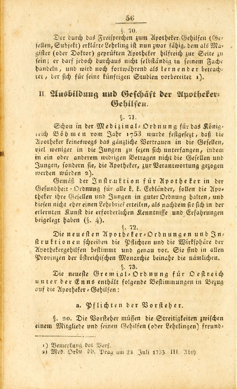5C §. 70. £).0t burdp b&$ greifpredpen jum 2ipofcfyerer-©e()ilfeu (@e- jeflen, @ubje!t) erfldrce geftrttng ift nun jwav fä'(>ig> bern otö SQ?a» gifter (ober ©öfter) geprüften 2l'potb,eter foilfreid? jur «Seite *u fein; er barf jebocfr burcfyauä nicfrt felbftä'nbig in feinem %ad)t fyanbeln, unb wirb noäfr fortwcü)renb als lernenber betrach- tet/ ber ftöf) für feine fünftigen @tubien vorbereitet ö. iL Slitd&tfömtg stiib ©efc^äft &ct zipoifytievi §. 71. ©djon in ber SDceb i^inal-- Orbn u ng fürbaß $&m&* veicfr 336bmen vom 3a^r 17Ö3 würbe feflgefejt/ bajj tie 2ipo tiefer feineäwegä baß gänjlidfje Vertrauen in bie ©efeüen, viel weniger in bie 3un9en hu feien fl<^ unterfangen, inbem 01 ein ober anberem wtbrigen betragen nidpt bie ©efellen unb 3ungen, fonbern fte, bie 2lpot£etcr, jur Verantwortung gebogen werben würben 2). (Semafj ber 3h ft t'-nf tt 0 n f ü r ?lp 01 f; e f e r in ber @efunb(;ett * Dvbnung für aüe f. t. Srbldnber, foüen bie 2(po» tiefer i^rc ©efeüen unb 3ung*n in guter Orbnung ^a!ten, unb biefen nicf)t eber einen 2c^i brief erteilen, att nad;bem fte ftd) in ber erlernten 3vunfr bie erforberhöpen ^enntntffe unb Erfahrungen beigelegt £aben (§. 4). §• 72. £>ie neueften Mpotbefer^Drbnungen u n b 3 r (trurtionen fd^reiben bie $>flicfyten unb bie SBirtfp^are ber 'tfpot&ef'erge&ilfen beftimmt unb genau vor. ©ie finb in allen $>rooinjen ber ojlreidpifdpen 99?onard?ie beinahe bie nämlichen. . §• 73. X/ie neuere ©remial*Drbnung für Deflreid; unter ber <£nnö entbalt folgenbe 23eftimmungen in $3e$ug auf bu Tipotfyetet * ©eb, ilfen : a. ^5f lief) ten ber 53 or fieser. §. 20. 35ie 93orftefyer muffen bie (Streitigkeiten jwifefoen einem 5Q?itgliebe unb feineu ©e^ilfen (ober Ce^tlingen) frewnb- 0 23emerEanji beä SSetf.