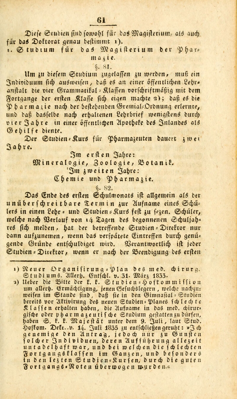 £>iefe <&rubien fiub forooftl für b(3$9)?agi|lenum, ai$ aud) für ba$ SoEtorat genau benimmt i). ■. <2> t u b t u m für b a 3 9D?agtfterium ber SP £ a v= in a j i c. §. si. Um ju biefem @tubium jugelaffen $u werben, muß ein 3>nbwibuum ftd; auSmetfen,, bap e3 an einer offen tlid;en Cebr« anftalt Die vier ©rammatifal--klaffen »orfcbriftmä'pig mit bem Sortgange ber erften klaffe fid; eigen mad)te 2>; ba$ tt bie ^Pb annagte nad) ber befrebenben@remia(*Drbnung erlernte, unb bap baöfelbe nad; erhaltenen ße^rbrief wenigftenä burd; t»ier 3*bre in einer öffentlichen 2lpot&efe betf 3ianbe$ al$ ©ebilfe biente. £)er <2tubien<$ur5 für «Pharmazeuten bauert jmet f^m erden 3ab>e: Qftineralogie, 3oologie, 23 01 a n i £. '3»n J weiten Sabi'e: dHernie unb ^p^armajie. §. 82. 2>a$ (Snbe be$ erden <s$d;ulmonat$ ift allgemein al$ ber unüberfd;rettbare Termin jur Rufname eineö @d)ü-- lerö in einen tfefcr- unb @tubten*Äur$ fejt ju Hen. ©cbüler, weld;e nad? 53erlauf von 14 Sagen beä begonnenen ocbulja^« reo fi$ selben» £at ber betreffenbe ©tubten -- ©trellcor nur bann aufjunemen/ wenn baö oerfpd'tete Eintreffen burd) genü- genbe ©rünbe entfd;ulbtget wirb. 93erantwortfid) ifl jeber @tubien = 2)ti«ftor, wenn er nad; ber Söeenbigung beö erfreu 1) Steuer Organtfirung *<pian be§ meb. cbtrurg. ©tubtumS. 2Mer&. ©nffcbl. ».31- SRärj 1833. a) lieber bie SBiüe ber E. i. (£> t u bi e n = £ oft 0 m m i ff i ou um aQerb- (Srmäcbügung, jenen ©efucbslegern , n>elcbe_nad,»su: weifen im ©tanbe ftnb, bafj fte in Den ©tmnafial - fehiöie» bereits »oc 2lEtwirung be§ neuen <2tubten = <pianeg fcbled;te 511 äffen erbalten baben, bie 2lufname in baS meb. cbtrur» gtfcbe ober pbarm ajeuti f cbe ©fubtum geftatten ju büffen, baben ©. f. f. 'SSftajcftat unter bem 9. 3«^i / *aut ©tub. •Jpoffom. 3>Et..tf. 14. 3uli 1835 ju entfließengerubt: »3 cb genemtge ben Antrag, jebocb nur 5 u ©unfteu f 0 l d> e r Snbitubuen, beren 21 u f f ü b r u n g allejett untabelbaft war, unb bei w e f cb e n biefcblecbten gortgan g6flaffen im ©anjen, unb befonberS in ben legten ©tubiensJturfen, burcb bie guten 3rort<|ana6»9?oten überwogen n>y r ö en.«