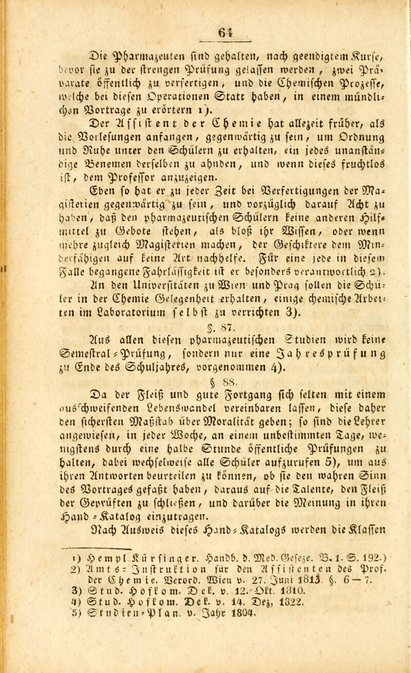 61 £>ie $>&armajeuien finb gegarten, naty geenbigtem&urfe, Inoov fie $u ber jtrengen Prüfung gel äffen werben , jwei ^>rä* uarate öffentlich $u verfertigen, unb bie G^emifcfyen ^Pro$effe, wJcfye bei biefen Operationen 0tatt fcaben, in einem münbli-- <\)nn Vortrage ju erörtern 1). £>er 2tffiftent ber Steinte £at allezeit fru&er, alä bie 93orlefungen anfangen, gegenwärtigst fem, um Drbnung unb Ü\ü\)e unter bm ^c^ülern ju erhalten, ein jebetJ unanftän* öige 23enemen berfelben $u afruben, unb wenn biefeö frudjtloö i-t, bem $)rofeffor anzeigen. (Eben fo bat er ju jeber 3«'t N Verfertigungen ber S0?a- qifierien gegenwärtig ju fem , unb vorzüglich barauf lid)t zu haben, bay ben pbarmajeutifc^en ©cbülern Feine anberen Jpilf* mittel ju (Gebote flehen / als bloß tbr SSBiffen, ober wenn mebre ju^letct) 39?agifrerten machen, ber ©efebiftere bem 9}?in-- berfäbigen auf Feine 2lrt nachhelfe. $üv eine jebe in biefem '^aOc begangene gabrlaffigFeit tft er befonber^ vfrantwoitlid) 2). 2in ben Univerfitaten juSGBten unb^rag foüen bie ®d>ii- ler in ber Sbemie ©efegenbett erhalten, einige cbemi|'d;e 2(rbei = ten im Oaboratorium felbft ju »errieten 3). S. 87. 7lu$ aCfen biefen pbartnazeutifeben 2tubien wirb Feine @emeftral * Prüfung, fonbern nur eine 3 a f> v.e ö p r.ü f tl tf$ 'h\t <Snbe betf (Sc^ulja^reö, vorgenommen 4). § 88. X>a ber 3fei§ unb gute Fortgang ftd; feiten mit einem outy'dbiueifenben Cebenöwanbel vereinbaren laJTen, biefe baber Cen fieberten Sftafjftab über 99?oralität geben; fo ftnb bie Center angewiefen, in jeber ifiBoc^e, an einem unbeftimmten Sage, we- mgjhnö burdj eine halbe ®tunbe öffentliche Prüfungen zu galten, babei wert)felweife alle (Schüler aufzurufen 5), um aus ihren antworten beurteilen ju tonnen, ob fie ben wahren 0inn beö Vortrages gefaßt haben, barauf auf bie Talente, btn §U\$ ber ©eprüften zu fehlten, unb barüber bie SWeinung in ihren J^anb-Katalog einzutragen. 9?acb ^uäwei»' biefe» J?anb*toalog$ werben bie klaffen 1) £cmpl fiü r fing er. £anb&. b. Tic*. OJefeje. 23.1.©. 192.) 2) 21 mf 4 - 3 n fr r u 11 i 0 n für ben 21 f f i tf e n t e 11 De» ?pcof. ber (Sl;emie. SSerorD. 2Bien v>. 27. üjjimi l8l3 §. 6 — 7. 3) ©tuD. Jpofeom. £> cE. ». 12. Ott. 11510. 4) ©tub. JpofEom. Z)cf. ü. 14. Dej, 1322.