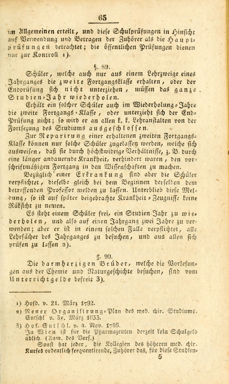 im Ungemeinen erteilt, unb biefe @$ufprtifuNgen in Jpinflcfyt auf SSerwenbung unb betrage» ber 3&örer abS bie Haupts p ruf u n g en betrachtet j bie öffentlichen ^prüfun^en bienen nur jut Äontrou* »)■ §. 89. ©gmler, roelcfce auc|) nur an$ einem 2e&r$roeige eines* 3a$rgange$ bie jroette gortgangötlaffe erhalten, ober ber ' (Snbpriifung ftc£ nifyt unterbieten / muffen ba$ ganje . @tubien-3a^r wieber^olen. Sr&d'lt ein forcier ©cftüler au$ im SBieberpolung^S^re bie jroeite gortgang(S «.klaffe , ober unterjtefct ftcr> ber (inb= Prüfung titelt; fo wirb er an allen t. t. Celjranjtaltcn t»on bev gortfejung betf ©tubiumtf a u 3 g efd[) l of fe n. £ur Sieparirun g einer erhaltenen ^weiten 5ortgang#= klaffe Bonnen nur folc^e (gcfmler jugelaffen werben, welche fi<^> auSweifen, bat? fte burcfr £o<$flwibrige93er(>dltntfFe, j. 83. bur^ eine länger anc>auernbe ^ranti)eit/ »erfcinbert waren, ben vor- fctyrtftmd'tjigen J-ortgang in ben 28iffenf4>aften $u macpen. $3ejiigltd)' einer (£r Brandung finb aber bie @$uter verpflichtet, biefelbe gleich bei bem beginnen berfelben teilt betreffcnben $)rofeffor melben $u Iaffen. Unterblieb biefe WleU bung, fo ift auf fpd'ter beigebrachte ^ran^eit «S^ufluifje Beine Ütu'Bjt^t ju nemen. (£6 fte&t einem ©cpler frei, ein @tubien-3^r $u wie* berbolen , unb alfo auf einen Saftrgang jwei %a\)ve ju oer- wenben; aber er ift in einem folgen galle verpflit^tet, alle Ce&rfäcfyer be$ 3afKgauge$ $u befugen, unb au6 allen ftd? prüfen $u (offen 2). §. 90. Sie barmherzigen 23ruber, welche bie 93ovfefun* gen aus* ber Hernie unb 9?aturgefc^ic|)te befud;en, fmb vom Unterrtc|>tgelbe befreit 3). 1) 6ofA »• 21. SK5rj 1792. a) Leiter ö rgan ift r ungetan bcS meb. dn>. ©fubhtme. (Snffcbl V. 3i. Wlävs 1833. 3) £of. ©ntfcM. ü. 4. fto«. I78S. 3n 'löten ift für bie <pi)ai'ma$euten bereit fein <2c§ulgcfi> ublicb. (21nm. be3 QSerf.) ©cmfl f;at jebec, bie Äoüegicn be£ f;5^eren mcb. c&tr- £ucfe$ oröendi^fcecjuentirenbe, 3^rei' ba§, für biefe ©tuöfen* 5