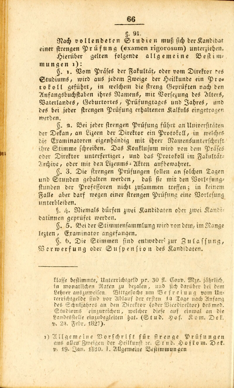 §. 91. Stta$ Dollenbeten €>tubien mufj \ify ber&anbibat einer jtrengen Prüfung (examen rigorosum) untergeben. Jpierüber gelten folgende allgemeine 23eftim- mungen 1): §. i. 93om ^rä'feö ber $aEultdt, ober t>om Streftor PeS ©tubiumö/ wirb au$ jebem Steige ber Jpeilfunbe ein «pro« toEoll geführt, in welchem bie frreng ©eprüften nad) ben ^{nfangebucfyfiaben ifyveS D?amen$, mit QSorfejung beß ?ilterf, ©atevlanbeS, ©eburtortes, $>rüfungtagcS unb Sa^reä, nnb be$ bei jeber jlrengen ^cüfung erhaltenen RaltnU eingetragen werben. §. 3. 23et jeber ftrengen Prüfung ful;rt an Unwerfitären &cr Stefan, an Cijeen ber SireEtor ein $>rDto£clI, in weltyt U° Sraminatoren etgenftdnbig mit ifcrer 0?amen$unterfd;rtft iftre ©timme febreiben. S)aö $on!lufum »wirb oen bem 3>rafe6 ober Sireftor unterfertiget, unb ba$ «Protokoll im gaf'ultä't-- lit.^m, ober mit ben Cijeum»- littm aufbewahret. §. 3. £>ie ftrengen Prüfungen foüen an folgen Sagen unb ©tunben gehalten werben, bafj fte mit Den SGorlefung-- fhinben ber ^Profej|oren nicfyt jufammen treffen; in feinem gaöe aber barf wegen einer ftrengen Prüfung eine 93orlefung unterbleiben. §. 4. 9?iemal$ bürfen jwei Äanbibaten ober jwei Äanbi; battnnen geprüfet werben. §. 5, 33eiberiSiimmenfammIung wirb Eonbem, im Stange legten , Sraminator angefangen. §. 6. £>*e ©timmen ftnb entwebev'jur gufaffung, Verwerfung ober ©ufpenfion beö Äanbibaten. Elaffe bcflimmfe, Itnferrtcbfgclb pr. 30 ff. GonD. 2ft$e. jä&rltcb, in monatlichen hinten ju feejalen, imo jicij batu&er bei Dem ße^rer auSjwweifen. QSttf^f fudje um ^Befreiung »om Un-- fcrticbfa,elbe ftnb vor 2lMauf Der erjljn 44 Xage nacb 2Infong be§ ©^ttlja^reS an Den SDireErot* (ober SSiccbircifor) DeSmeb. ©fUbütniS finjureieben, melcbcc Diefe auf einmal an bie ßanbeSfklle einjubegleiten Ijat. (<£>tüt>. -öof. Stom. S)eF. V. 2<i. gebr. -8827). i) allgemeine SSorfcbriff für flrenge Prüfungen tttfi aßen Steigen ber £eiIFunf! :c. <£fitb. £ofEom. £>sf. »■ 19- San. ißiQ. I. SlUgemeine SSejitmniungcn