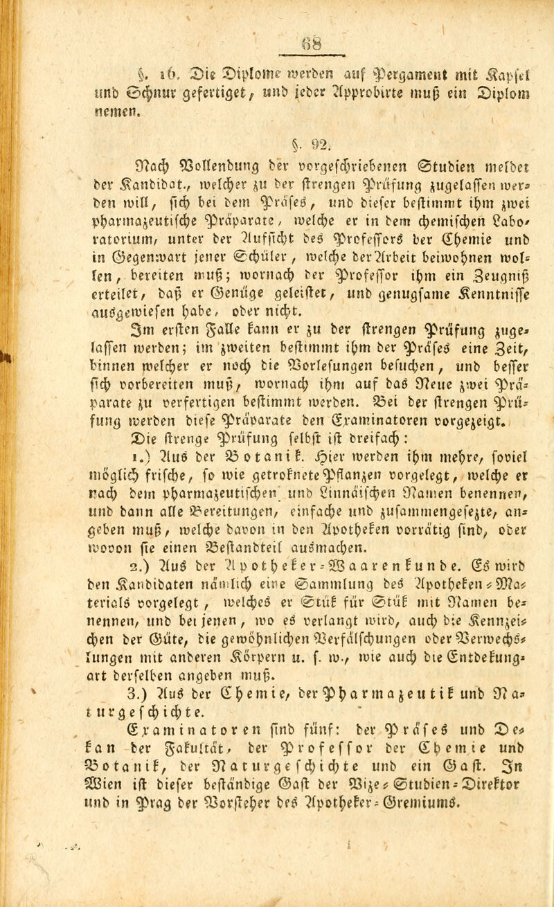 §. if>. «Die SMpIome werben auf »Pergament mit Äapfel unb 0<f>nur gefertiget, unb icber 2(pprobirte muß ein £)iplom nemen. §. 92; Tftaify 23o!Ienbung ber vorgetriebenen ©tubten mefbet ber Äanbibat, welker ju ber fr renken «Prüfung jugelaffen wer» ben will, ficf) bei bem «prafetf, unb biefer beflimmt ir)m jwej p^armajeutifcr)e «Präparate, welche er in tem djemifdjen £abo* ratorium, unter ber ?luffid)t bes «prefetforä ber (Er)emie unb in ©egenwart jener ©cfoüler, welche ber Arbeit beiwohnen woU Jen, bereiten muß; »vornacf; ber «profeffor i|m ein $eugmfj erteilet, bajj er ©enüge geletfret, unb genugfame Äenntniffe autfgewiefen r)abe, ober titelt. 3m elften gafle fann er ju ber flrengen Prüfung juge* (äffen werben; im jweiten beflimmt ifrm ber «prdfetf eine 3eitr binnen welker er noer) bie «Borfefungen behtdjen, unb beffer fitf; vorbereiten muf?, wornacr; ir)m auf baä 9?eue frvti tyiä* parate ju verfertigen beflimmt werben. 33ei ber flrengen «prü- funcj »werben biefe Präparate ben Sraminatoren vorgezeigt, Sie Irrenge «Prüfung felbft ift breifacr): i.) 2hi6 ber SSotanif. Jpier werben ir)tn mefyre, fovtel möglich frifebe, fo wie getrofnete «pflanzen vorgelegt, welche er naö) bem pr;arma$eutifcf;en unb Cinndifc^cn 9?amen benennen, unb bann alle Bereitungen, einfache unb $ufammengefe$te, an* geben mu§, welche bavon in ben 2Ivot()efen vorrätig finb, ober wovon fte einen iöeftanbteif au^macfyen. 2.) 7lu$ ber 'il p otr)ef er --SSaar en tu n b e. 0,6 wirb ben Äanbibaten nä'mlier) eire ©ammlung be3 '2(potr;el:en*SQ?a* terialö vorgelegt , weld^cö er ©tir! für ©tüf mit 9'Jamen be- nennen, unb bei jenen , ivo eö verlangt wirb, au er; bie Äennjet* cf;en ber ©üte, bie gewöhnlichen 93evfälfd)ungen ober 53erwecr;5* »ungen mit anberen Körpern u. f. w., wie au er; bte (Sntbefung* art berfelben angeben muf). 3.) ?iu$ ber SHernie, ber «pt;a rm a jeu tt f unb 9?a* t ttvgef cr)icr)te. Examinatoren ftnb fünf: ber «präfeg unb £)e* tan ber gafu'tät, ber «profeffor ber Steinte unb Q3otanif, ber dt a t ur ge f ct;i et; te unb ein ©aft. 3« SSSien ifl biefer befrä'nbige ©aft ber SSi^e * ©tubien* Sireftor unb in «präg ber «Xsorfiefcer betf ?(potr)erer; Gremium*.