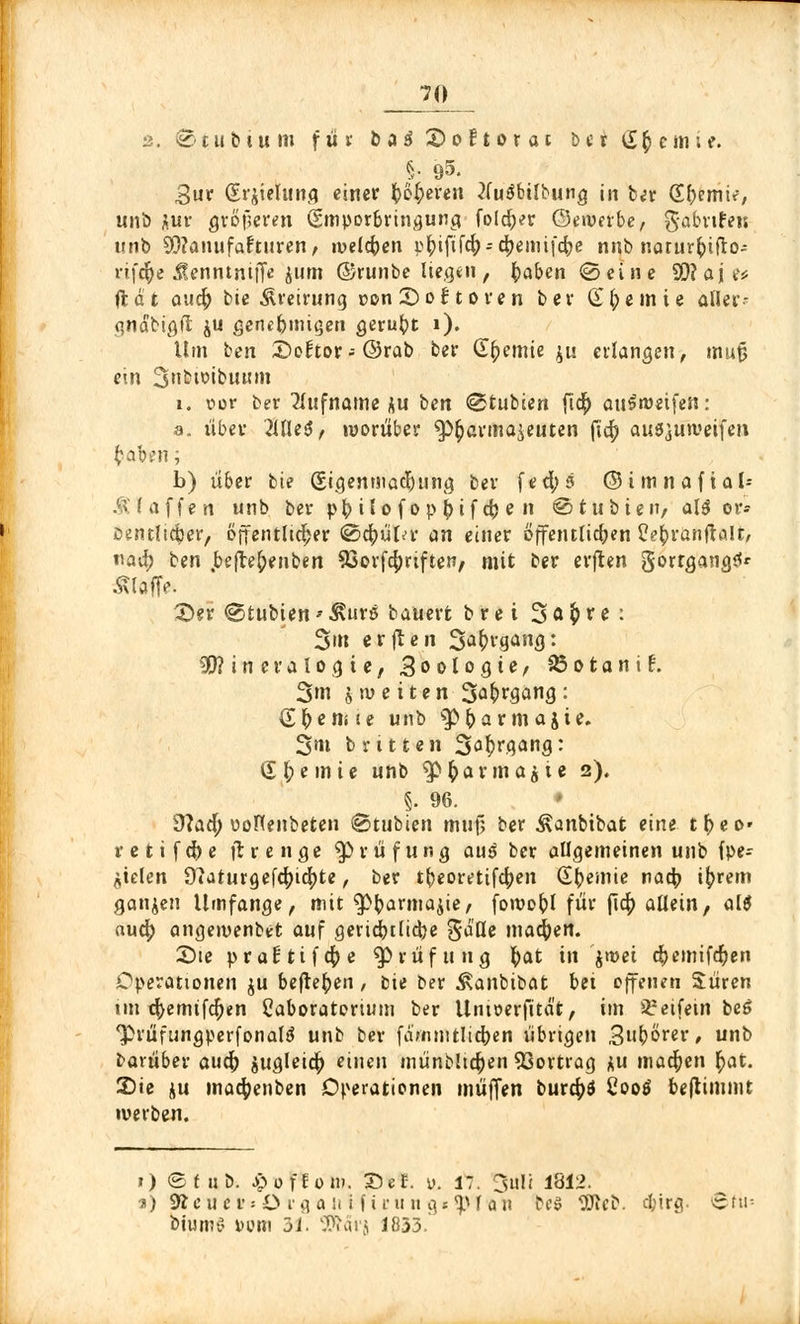 2. © t u b i u m füt b a $ 2) o 11 o r o c b 1t £ § e m i e. §• 95- 3ur (Erjielunfl einer feieren tfuäbtlbung in ber (Efremir, unb Aur gtßjjeren (Smporbringung foldjer ©ewerbe, gabnfeu «nb Manufakturen, meieren i>^iftf4>-cfjemi|'c^e nnb narurfctfto- rifdfje .JÜenntnijT* Juni ©runbe liegen , fcaben ©eine SO? oje* ft d t aucf) bie Äreirung »on 25 o {; t o r e n bev Steinte aller- gnäbigft ju genebnügen geruht i). Um ben X)oitov- ©rab ber Chemie ju erlangen, mujj ein Snbtoibuum i. oor ber Rufname au ben ©tubien fid[> auSroeifen: a. übev 2llle$, worüber $>£annaieuten ftcr) au^uweifen fcab*n; b) über bie (Sigenmac&ung ber fed;5 ©imnafial- Ä( äffen unb ber pfy ilo f op ()if cfc e n ©tubieiv als or- jDentltc^er, öffentlicher ©c^ütu- an einer öffentlichen üefcranftalt, nad) ben beftefrenben 93orfcf)nften/ mit ber erflen gortgangS' klaffe. 25er ^txxbien»^urs bauert brei Söftre: 3»n erjlen 3a£rgang: Mineralogie, Zoologie, 23 o t a n i £. 3m j tu e i t e n 3a&rgang : £r)emie unb s3>fcar m ajie. 3?« b r 11t eil 3<^rgang: <£ l;e in ie unb *p £ a r m a $ t e 2). §. 96. 9?ad; ttoHenbeten ©tubien muf; ber Äanbibat eine tt)eo' retifefre ftrenge Prüfung au$ ber allgemeinen unb fpe- ^ielen S^aturgefc^ic^te, ber tbeorettfcfyen Chemie nad? i(?rem ganzen Umfange, mit $>barma$ie, foroobl für [\<fy allein, alö aud) angemenbet auf geridbtlicfye gä'Ue machen. £>te pra£tifcr)e Prüfung fyat in jmei d)emifcr)en Operationen ju befielen , bie ber ^anbibat bei offenen Suren nn cr>emtfcr)en Caboratorimn ber Umoerfitä't, im Reifem beß *Prüfungperfonal(J unb ber fammtlicfren übrigen 3(?örer, unb bavüber auefr jugletcf) einen münbhcr)en Vortrag *u machen r)at. 25ie iu macfyenben Operationen muffen burcfyö Cootf benimmt werben. 1) ©f üb. ^ofEom. £>*?. v. 17. 3tili 1812. a) 9£eaee»Organtfirung«<pTan bcö Web. d;irg. Stil- biuniv Dom 31. SPcät'j 1833.