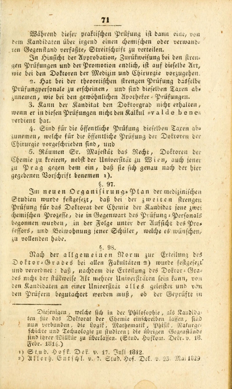 äBd'&venb tiefer pi'aftifctyen Prüfung iji bann eine, oon bem ^anbibatcn übet trgenb einen d;emifcr)en °ber »evwanb-- , len ©egenftanb »erfaßte/ ©twitfc&rift $u »erteilen. 3n ipinficpt ber Approbation, 3urü£'weifung bei ben fkeiu gen Prüfungen unb bev Promotion enblicb, iffc auf biefelbe Art, wie bei ben £>o!toren ber 9J?ebi^in unb Chirurgie »or$ugeben. i. Qat bei ber tbeorettfcfyen ftrengcn Prüfung badfeibt ^rüfungperfonale ju erfahrnen, unb ftnb biefelben %axen ab* jnnemen, wie bei ben gewöhnlichen Apot&el-er--Prüfungen. 3. Äaun ber Äanbitat ben ©oftorgrab iiic^t erbalten, wenn er in biefen Prüfungen nicfyt ben Äalfril »v a 1 d e ben e« yerbient £at. 4. »sSinb für bie öffentliche Prüfung biefelben £a;ren ab iunemen, welche für bte öffentliche Prüfung ber Softoren bei* Chirurgie vorgetrieben ftnb, imb 5. SÄäumcn @r. Üttajeftd'fc ba$ Stecht, Sonoren ber Hernie ju freiren, nebjt ber llntoevfrtät jit SB i e n, aucfy jener äu <JPrag gegen betn ein, bajj fie ft<^> genau natf; bei fyier gegebenen SGorfcfcrift benemen 1). §. 97. 3>tn neuen Drgantft ru ng*$Man bermebijinifcfieii Stubien mürbe feftgefe^t, baß bei ber $ weiten fftcngeu 'Prüfung für ba$ ©eftovat ber Chemie ber Äanbibat jene $wec cbemifdben ^»rojeffe, bie in ©egenwart hü ^vüfung *$)erfonaU» begonnen würben, in ber 5°lge unter ber Auffielt beö ^öro* fefiord, unb S5eiwobnung jener @$üler, weld)* e$-wünfcjjen, >u voQenben ^abe. §. 98. 9ta$ ber allgemeinen Storni $ur (Erteilung bei JD ot t or--© v a bes bei allen §a£ultd'tcn 2) würbe feflgefe^t unb verorbnet : baj5, nacfybcm bie (Erteilung bz$ £>o£tor= Ora- bet mebt ber ftülhveife Mi niedrer Uuioerfttd'tcn fein f'unn, von oen ^anbibaten an einer Unioerfttdt alle 3 geleitet unb vjh ben Prüfern begutachtet njerben muf;, ob ber (geprüfte in ^iejentejen , roeldje fic& itt bei- ^(nfofrpbie , alö £anbiba= fett für oa§ 2)ot7orat ber gerate eim'dpreiben Iaffen, ft.ib mm yerbunDen, bie ßogtr\ SÄatbematif. ^l;ififc\ SRafurge* fdjid'te unb ledjiiofügte ju ftubireu; bie übrigen ©egenjiänöe ftuö itjrec l2£5iUEüc ju überlajfen. (Shiö. ßofforn. 3Dei:t. i>. IB. gebr. 1814.) 1) <Stub. £ofr\ 3ef. t\ 17. 3*fl 1812. O 2lllcr§. ÖKtfcVr. v. 7. @tu&.£of. 25«l. . 23 SUÜ829