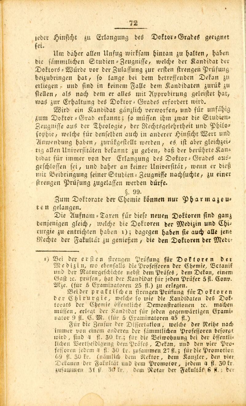 lebcr ipinflcfyfc ju (Erlangung beö 5)oFtoi*(§rabeg geeignet fei. Um baber aßen Unfug rcmffam fcintan \u galten, baben bie fd'mmtfidjen ©tubien-Seugniffe; welche bev Äanbibat ber £)oftor3*2Bürbe cor berSufaffung \wx erften ftrengen Prüfung beizubringen bat, fo lange bei bem betreffer.ben 2)efan ju erliegen; unb finb in feinem %alk bem ^anbibaten jurüE &u fleflen, als nacb bem er alleS mit ?{prn-ebirung geleistet fyat, xoa$ £ur Srbaftung beö ©oftor- ©rabes erforbert ruirb. S&trb ein Äanbibat gd^ltcö nenvorfen, unb für unfähig fcum 2)of:tor = ©rab ernannt; fo muffen ibm jroar bie ©tubien* Seugniffe aui ber Sbeologte, ber EHedjttfgelebrtbeit unb ^pbtlo* fopbie, welche für benfelben aucb in anberer Jpinftcbt 2Bert unb ?J,'m»enbuug baben, jurüfgeflellt werben, eß ift aber gleicbjei-' ti«) aCfen Unioerft'tä'ten begannt ju geben, baß ber berübrte^ans bibat für immer ton ber Qrrfangung be3 Sofror-@3rabe$ auß- gefcfrloffen fei, unb baber an feiner Unieerfttdt, wenn er bie§ mit Beibringung feiner ©tubien^ Seugniffe nacbfudpte/ ju einer frrengen Prüfung jugelaffen werben bürfe. §. 99. Bum ©oftorate ber Gbemie fonnen nur $>barmajeu' te n gelangen. £>te 2Iufnam*Saren für biefe neuen Softoren ftnb gan$ Cenjenigen gfeicb, weld)e bie Softoren ber 95?ebijin unb (Sbi- vurgie $u entrichten haben 1); bagegen haben fie auch; ade Jens fechte ber $afti(tdt ^u gentefjen , bie ben 2>oEtoren ber SEftebt^ i) 33et ber erflen flrengen Prüfung für £)o? f ore n ber 2)1 e b i § t u, roo ebenfalls bie ^rofefforen ber (Sbemie, 55cfanif unb ber S^afurgefcbtdjfe nebfr bem^rdfeS, bem BeEan, einem <3aft :c. prüfen, f>at ber ÄanbiDat fiir jeoen Prüfer 5p. Gon». iJije. (für 5 (Sramtnaforen 25 ff.) ju erlegen. S3eiber praftifcben fireugen Prüfung fiir£> oftor en bei* Chirurgie, rocfc&e fo m'ie bie SanbtÖafeii be§ S)oE= forafS Der (Sbcmie öffenfücbe 2)emonfirafionen :c. macbcn muffen, erlogt bei* Äanbtbaf für jeben gegenwärtigen Granu* nator 9 ff. 6. 2ft. (für 5 (Sraminaloren 45 fi.) §ür bie 3enfur ber SDtffertafton, meldte bec 9ceÜ;e nad) immer von einem cnberen ber fdmmfltdjen sJ)rofefforen beforet roitD, finb 4 fi. 30 h\; für bie 23eimobnung bei ber offentii* lieben SSertfjeibignng bem^irdfe^, Stefan, unD ben vier <Pro« fefforen jebcm 4 ft. 30 fc. jufammen 27 ff.; färbte opfern erion 69 ft. 30 Er. (ndmlid) betn Dleftor, bem Stattent ben »ier Stefanen ber jjafultat unb öcm ^)romofor, jebt-m 4 ff, 30 tr i^ufaiumeu 31 ff 3<Hr, Dem «Rotar ber SoEuftdf 6 ft, ; bei