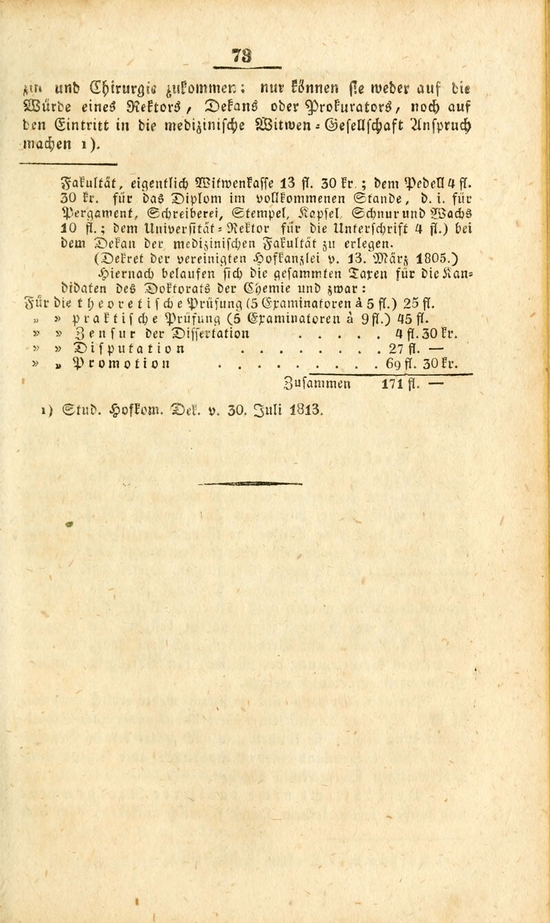 7ä *m unb (£fyivuYQk ^ufommcn; nur tonnen j?e ivebcr auf bte SBurbe etne$ JKeEtorä , Stefano ober ^roFiivotorö, nod) auf ten (Eintritt in bie mebi$tntfc$e 8ÜBitn>en - ©cfenf4?aft '2Infpr«4> machen 1). IjjaUltät, eigentlich 2Bifn>enEaffe 13 ff. 30 fr.; bem «pebeHafT. 30 Er. für 6a§ SMptom im voGfonimenen «Staube, b. i. für Pergament, «Schreiberei, «Stempel, Äapfel, «Sdmurunb 2ßad}§ 10 ff.; Dem Uniüerfität - Kettor für bie Itnferfdjrift 4 p.) bei bem SÖeFan ber mcbijinifd;en SaEuffät 511 erlegen. (SeEret ber vereinigten ßoffanslei v. 13. SDtfirj 1805.) ■Suernad) belaufen jldj bic gefatnmteri 2aren für bieitan* btbaten be§ 5>oEforaf6 ber (Sijemie unb jroar: St1r bie t f; c 0 r e f i f dj e Prüfung (5 (Sraminaforen a 5 ff.) 25 ff. .» » praEfif ape Prüfung (5 (Sranüuatoren ä 9 ff.) 15 ff. » » 3«f»r ber ©ifferfation 4 ff. 30 Er. » » X> i f p ti t a t i 0 n 27 ff. — » »Promotion 69 ff. 30 Er. Sufammen 171 ff. —