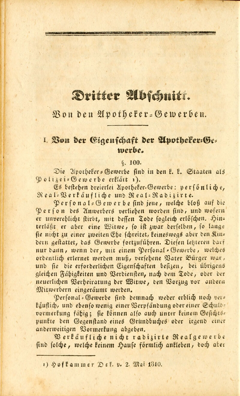 Bon ben 5fpotf)eFet^©en>er&en. i. $$on Wt <&i$enfd)aft fcer $tpvfye$evi®c* ivexbc. §. 100. 2>ie 2fpotfcefev*(£eroer&e finb in ben f. f. Staaten al$ g>oIi^ci = (Serüerbe erfidtt 1). @3 befielen breierlet #uot&efer'©e»oerbe: perfönUcfye/ 9ieal-53crfauflic()c unb SK e o t = 9t a b i i i r t e. $>er fo na l*@ ew er be finb jene, welche blofj auf bio $>erfon be$ 2fnw«berg «erliefen worben finb, unb wofern er unoerefrlicfrt ftirbt, mit beffen Sobe fogleidf) erlösen. Jjin« terldfU er aber eine SBittve, fo ifl $war berfelben, fo lange fie nicfyt ju einer ^weiten Sb« fcfereitet, feineöioeg$ aber ben Rhu bern geftattet, baS ©eroerbe fortzuführen, liefen leßteren barf nur bann, wenn ber, mit einem $>erfonal*©ewt>rbe, weldjes1 orbentltcty erlernet werben muf/ üerfeftene 03ater Bürger mat, unb fie bie erforberlicfyert (Sigenfc^aften beulen, bei übrigen» gleiten gd'(>tgfeiten unb 93erbienften, naefr bem Sobe, ober ber neuerlichen Verheiratung ber SBitwe, ten 93orjug oor anbeiii $?itwerbern eingeräumt werben. <Perfona(;@ewerbe ftnb bemnaefo weber erblt# uod) »er* t$ufli<fy, unb ebenfo wenig einer SSerpfdnbun.cj ober einer @c^ulb- »ormerfung fdfcig; fte tonnen alfo aud) unter feinem ©eficyuv jpuufte ben ©egenfranb einetf ©rünbbuc^ ober trgenb einer anberweitigen 53ormerfung abgeben. 93erfä'uflt4>e n i d^> t rabijtrte 9? e a f g e werbe finb foldfoe, welche feinem ipaufe förmlich anfleben, bocf; atei