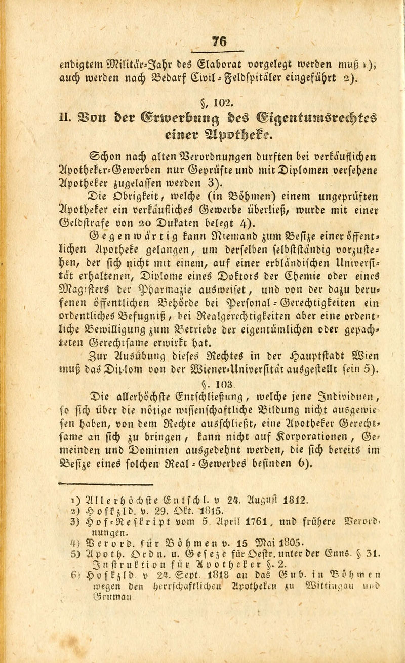 enbigtem SD?iUt<Sr*3fa$s beö (Slaborat corgelegfc werben mujj*), auet) werben nacf> Bebarf (£ir>il; gelbfpitdler eingeführt 2). §, 102. II. 25oit fcer &tivevhun® be§ <$igentunt$re$tc$ einet %tpvif>e¥e. <2>d[)on nati) alten 93erorbnungen burften bei oerfd'ufltcfyen ^Ipotfreft^Öewerben nur ©eprüfte unb mit£)iplomen oerfefyene 2fpott)e£er $ugelaffen werben 3). Sie DbrigEeit, Welche (in BÖt)men) einem ungeprüften 2lpotbefer ein verfa'txffic^ed ©«werbe überlieft würbe mit einer ©elbftrafe von 20 ©ufaten belegt 4). ©egenmd'rtig fann 9?iemanb jum Beftje einer offent» liefen 2lpotb^e!e gelangen, um berfelben felbftjrd'nbig ©orjtjfte» $en, ber fict) nict)t mit einem, auf einer erbfdnbifcfyen Untoerf!« td't erhaltenen, ©ip.lojtte eineö £)o£tot$ ber kernte ober eines? SftagtfterS ber ^barmajie auSwetfet, unb von Der baju beru» fenen öffentlichen Bet)örbe bei sperfonal-©erecfytigfeiten ein orbentlidjeäBefugntfj, bei 9?ealgered)tig£eiten aber eine erbent* Iid?e Bewilligung jum Betriebe ber eigentümlichen ober gepad;» teten ©ered)tfame erwirft ftat. 3ur Ausübung biefet* SfacfHeä in ber Jpauptftabt SSten tnufj bat £>iplom con ber 3Btener*Uni\>er|ttät ausJge|tellt fein 5). §. 103 X)ie al7crt>öct)fre Sntfd)fief?i<ng , rueldje jene Snbiöibtien, fo fid) über bie nötige iiHJTenfcfyaftlicfye Bitbung nict)t auegewie- fen tyaben, ton bem Steckte auöfcfrliejU/ eine 2tpott)e£er ©eredjt» fame an ftd) ju bringen , fann nietpt auf Korporationen, @e-- meinben unb ^Dominien autfgebefynt werben, bie fict) bereits im 85efi£e eineä folgen dieal - ©ewerbetf befinden 6). 1) Flierl; ocbtfe <Snff*l. w 24. Stopft 1812. ■i) J&off jlb. »>. 29. Ott. 1815. 3) ^off^cefl'ript »cm 5. 2lpril 1761, unb frühere 8Serorb< nungen. 4) 5B e r 0 r b. für Böhmen ». 15 OTat 1805- 5) 21 po tl;. Ocb n. u. © ef e5 e für Öeftr.unter ber (§nnS. § 31. Snfrruffion f ü r Hvotfyclet §.2. 6) ^oft'sfb » 2«. <£ett. 1818 an ba$ (55 w t>. in «B&Omen wegen Den I;trrfd?affUdjcu 2lpotyeiiN (,u SBifftngau m i> ÖJrnmaii