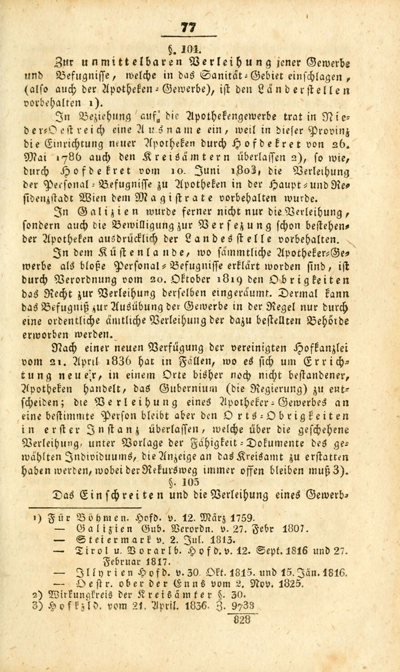 §. 104. 3ur unmittelbaren SSevltif) u n g jener ©ewerbe unb SBefugntfie, weldje in ba3 @anitdt-@ebiet einfdjlagen f (alfo aud? ber 2lpotf>ei:en- ©ererbe), tjt ben Ca'n b er (teilen vorbehalten i). 3n 33ejiefcung cufj bie JlpotfreFengewerbe trat in 9? t c= b e »O e ft r e i cfy eine 21 u $ n a m e ein / weil in biefer ^provinj bie Sinridfjtung neuer ?fpotfyef:en burdj ipofbeüret von 26. 9)?at 1786 aud) ben Äreiöä'mtern überlaffen 2), fo wie, burd? Jpofbefret 00m 10. 3nni i,8o3, bie 53erleibung ber ^wfonal - a&efugnifle ^u ^IpotbeEen in ber ipaupt^unbEKe* fibetiiilabt SBien bem Sftagiftrate t>orbebalten würbe. 3n ©nli^ien würbe ferner nid)t nur bie $3evteibung, fonbern aud) bie SöewiDigung jur 93erfejung fdjon befteften* ber 21pot(;efen ausbriicriicf) ber 2anbe3ftelle vorbebalten. 3n bem Äüftenlanbe/ wo fd'mmtlicfye 2lpotber:er*®e* werbe ald blo^e $>erfonal* Söefugniffe erklärt worben finb, i(l burdj 93erorbnung 00m 20. Oftober 1819 ben Obrtgteiten bö(5 SKedpt jur 93erleif>ung berfel&en eingeräumt. ^Dermal fann ba$S3efugntfj jur2fui3übuna.bet ©ewerbe in ber 9tegel nur burd) eine orbentlid&e amtliche 93erlei£>ung ber ba^u befteüten S3e£6tbe erworben werben. 3?ad) einer neuen Verfügung ber vereinigten Jpoffanjlei vom 21. 2(pul i836 frat in fallen, wo ei ftd) um (£r rieft* tuna, neue;r, in einem Orte biöfrer noeb. nia)t beftanbener, ?fpotbe!en bjnbelt, baö ©ubernium (bie Regierung) ju ent^ fdjeiben; bie SSerleibung eineS ?lpotbe^cr- ©ewerbeS an eine beftimmte ^erfon bleibt aber ben Ortö-Obrigüeiten in er(ter 3 n ft a n j überlaffen, weldpe über bie cjefd;e£ene 93erleibung. unter SSorlage ber gd&igfeit-- £)ofumente beg ge* wd'bften Snbioibuumö/ bie 2lnjeige an batfÄreitfamt ju erftattm tyaben werten/wobei berSfeFurswea, immer offen bleiben mujj3). §. 105 Qa6 S in fdj reiten unb bie 53erlei£ung e'wö ©ewerb* 1) giir Üöö&men. jppfD. j>. 12. TOcirj 1759- — Q5 a 115 i e n ©üb. SSerorbn. v. 27. gebr 1807. — ©teiermacE ». 2. 3ul. 1813. — % i v 0 l u. 95 0 r a r l b. Sp 0 f &. V. 12. @epf. 1816 unb 27. gebruar 1817. — 31l1) r i e n & 0 f b. »• 30. Oft. 1815. unb 15.3än. 1816, — €»e flr. ober ber (Snnfi vom 2. 9?py. 1825. 2) SBtrEunflfreiä ber 5?ret6dmfer §. 30. 3) ^offslö. vom 21. ^Jpril. 1836. 3- _9y33 828 
