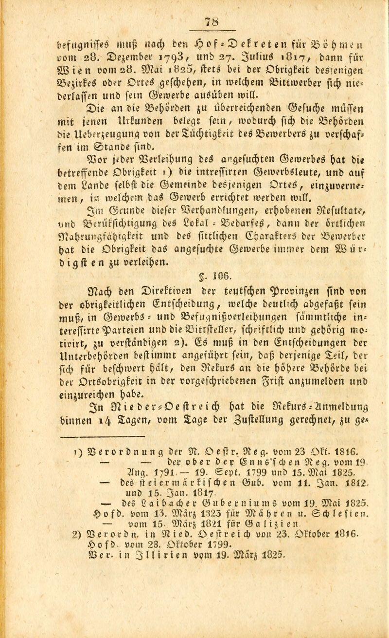 com 28. Sejember 1793, unb 27. 3uliu$ «817, bann für Söien com 28. SOiai i8a5, ftetS bei ber Obrigkeit beteiligen Söe.jirEeö ober Dtteß gefcfye|)en, in n>eldE>em S3ittmerber ft$ nie« berfaffen unb fem ©Wverbe ausüben mitt. £)ie an fcie Söe^ö'rben ju überreidpenben ©efucfye muffen mit jenen tlrfunben belehr fem , woburcfo ficf> bie 23e£Örben bie Ueber^eugung »on ber&üdjttgr'eu te$23emerberä ju verfcfyaf* fen im «StanDe finb. 93or jeber 93erleipung beS angefügten ©emerbeS pat bie betreffenbe Obrigfeit •) bie intreffirten ©emerböleute, unb auf bem 2anbe felbfl bie ©emeinbe besjenigen Orteö, ein$ut>erne-- meii/ in welkem ba$ ©ewerb errid;tet werben ruiUf. Sm ©runbe bicfer 93erpanbfungen, erhobenen £ftefultate, unb S5erütftd)tigung beä CoEal = SiüebarfeS, bann ber örtlichen SKaprungfaptgr'eit unb beä fittticpen (EbarafterS ber ä3eroerfcer pat bie Obrigfeit baö angefügte ©etvetbe immer bem SBüis big fr en ju üerleipen. $. 106. 9?acp ben Sirenen ber teutfcfcen ^ropti^en finb von ber obrigkeitlichen Qüntfcpeibung, wefcpe beuthd) abgefaßt fein mu§/ in @eroerb3 <* unb 23efuv]niJ3oerIet^ungen fd'mmtUcfye in= tereffirte Parteien unb bie SSittffeller, fcpriftlteb. unb gebong mo- ticirt, ju »erjld'nbigen 2). (2.6 muß in ben (Sritfcpeibungen ber Unterbepörben benimmt angefübrt fein, bafj berjenige Zeit, ber ficfr für befcpwert §&itf ben Sletavö an bie pöpere Söeporbe bei ber Ortöobrigfcit in ber r>orgefa)riebenen gritt anjumelben unb einzureiben pabe. 3n 9?ie ber*De ftr eicf) pat bie 9<ie£ur$--2lmnelbung binnen 14 Sagen, vom Sage ber Sujieaung gerechnet, ju ge* 1) SS e r 0 r b n u n g ber 9t. •£> e fi r. 9c e g. üom 23 Oft. 1816. — — bei* c b e r b e r 6 n n S'f * e n 9t e g. yom 19 Bug. l;9i — 19. «Sept. 1799 unb 15. 9)idt 1825. — be§ h et etm d rf if a? e n (Sub. vom 11. 3^- 1812 unb 15. San. IBI7. — be§ 2 a i b a d* e r @ubernium§ «om 19. Ttai 1825. £ ofb. »om 13. 9Jfdi*s 1323 für 9Ä d b r f n u. ©cb Ufteti. — »um 15. 9JMr& 1821 für (3 a 115 i en. 2) SSerocbn. in 9cicb. öefrreicfr »on 23. ■ÜEfo&er 1816. ^> 0 f ö- Dorn 28. i>Ofcber 1799. SS e r. in 3 l (i r i e n »pm 19. SDfc&j 1825.