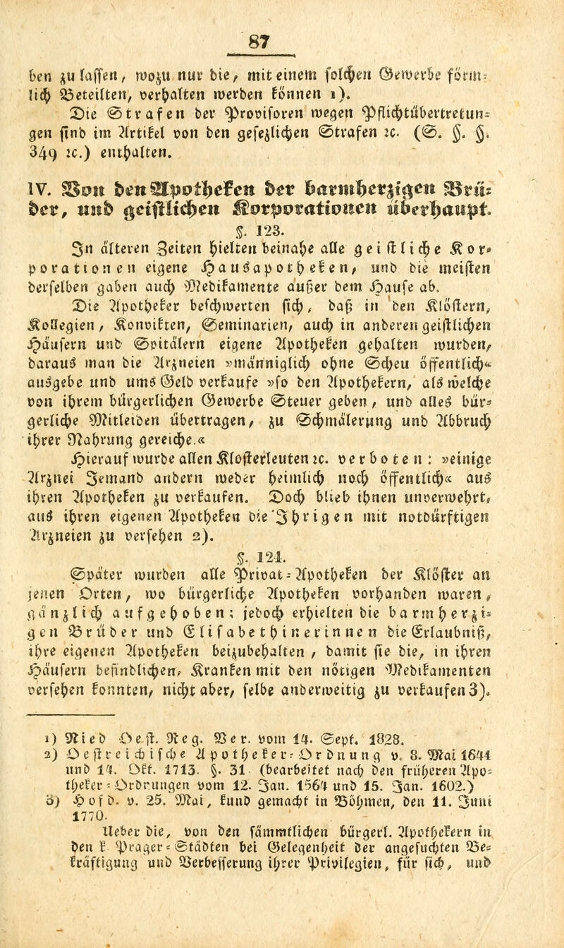 ben $ufaffen, woju nur bie, mit einem folgen ©ewerk form; lieft Geteilten, vergalten werben fönnen 1). Sie «Strafen ber $)ro\nforen wegen ^fliefottfbertretun- gen (inb im ?(rttfel von ben gefeiltere« Strafen :c (S. §. §, 349 je.) enthalten. IV. SSuit ben QlpBtiefen bev batmbettyqm Stils bet, unb $ct#ltd)ett ßorpovattonen it&c?$aupt. §. 123. 3»i äfteven Seiten gelten beinahe alle g e i (l U <§ e $ 0 r» porationen eigene Jpauäapot^efen, unb bie meiflen berfelben gaben auö) $?ebifamente auf}er bem Jpaufe ab. £>ie ^Ipotbefer befcfyroevten ftc|), bafj in 'ben Flößern, ÄoHegien, ^orwiEten, (Seminarien, aueb in anbeten geiftltcften jpdufern unb Spitälern eigene 2lpot^efen gebalten mürben, barautf man bie 21r$neien »männiglid) oftne Scfyeu öffentlich ausgebe unb ums ©elb »erlaufe »fo ben ttpotljefiern, alömeldjje von ibrem bürgerlid)en ©ewerbe Steuer geben, unb aüe$ bur* gerlicfte SO?Uleiöen übertragen, ju Sc&mälerung unb 2lbbruc|> i^rer Ü?abmng gereiche.« Jpierauf würbe allen ^loflerleuten je. verboten: »einige 2frjnei 3finanb anbern meber fceimlidfo noefr Öffentlich« au$ iftren ^(porbefen ju »erfaufen. £>o$) blieb ifynen uriöerwefyrt, auS ifcren eigenen llpotfyeten Die'3^vigen mit notbürftigen ilrjneien ju »erfefjen 2). S- 124. Später würben alle g>rit>at-- tfpotbefren ber Softer an lenen Orten, wo bürgerliche ^{pot^ePen ror^anben waren, gänjlicfy aufgehoben; jeboc^ erhielten bie barmfcevjt* gen 33 rüber unb (Sltfabetfotnerinnen bie (Srlaubntf?, ifrre eigenen 5lpot^e!en beizubehalten , basnit fte bie, \n tfcren Jpäufern bennbltcftenc branden mit ben nötigen Webifamenten oerfe^en fosmten, nic^t aber, felbe auberweitig $u »erlaufen3). 1) Wieb Oe.fl. 9t eg. 95er. üom 14- ©epf. 1828. 2) O e ft v e i cb i f cb e \>{ p 0 t b e t e r ■■ i> r b n u n g ». 8. 9Äat 1644 unb 14. Oft. 1713. §. 31. (bearbeitet narf; ben früheren 3tpo- trjeEer - Ordnungen Dom 12. 3an. 1564 unb 15. San. 1602.) b) Jpof b. ü. 25. 9Jtai, funD gemalt in SBitymen, ben 11. 3»t 1770. lieber bie, »ou ben fänrnifltc&en bürgert. 3lpoff;crern tu ben 5 <)}rager= ©teibten bei Qklegenbett Der angeflickten 23e« träftigung unb äJerbefferung if;rer Privilegien, für pcb, unb