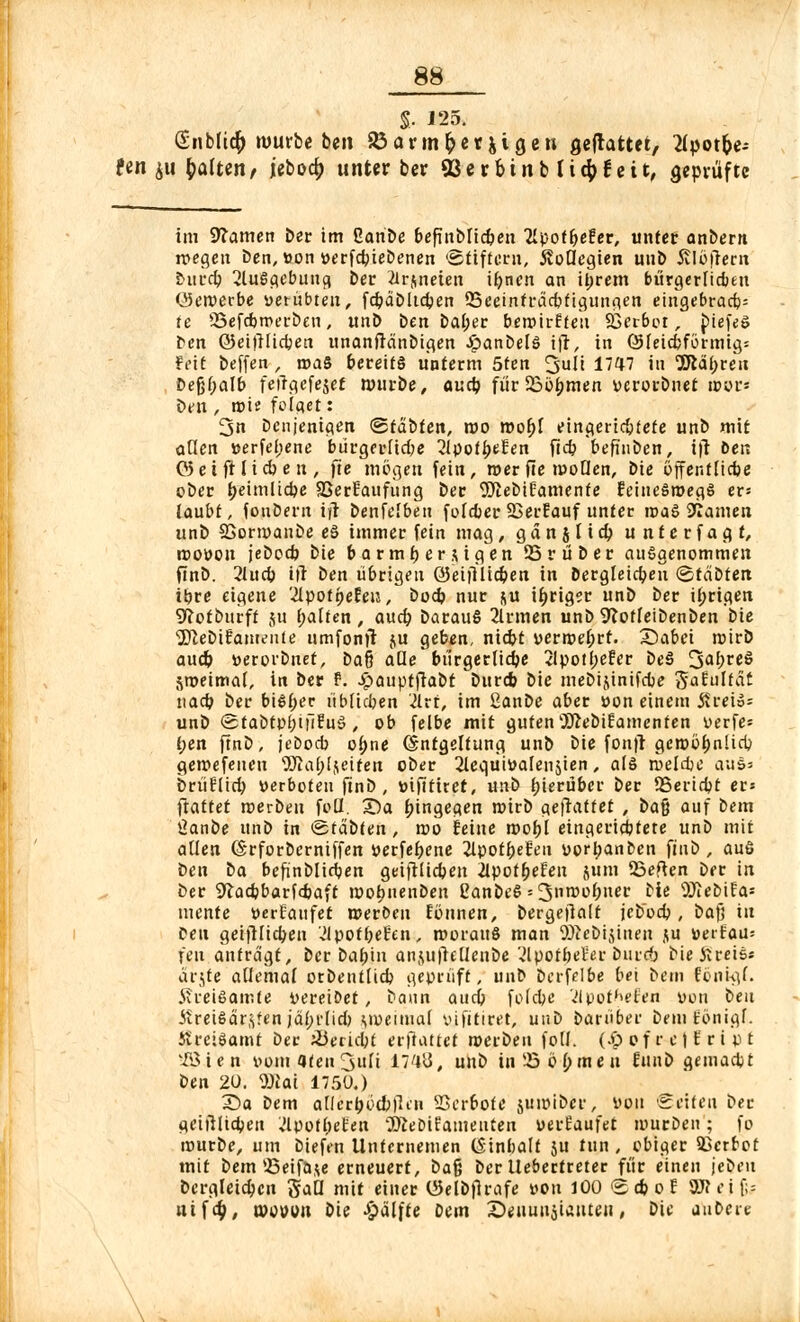 S- 125. Snbfict) »würbe ben SÖar»nt)er jigen flefrattet, flpot&e-- fen $u Ratten, jeboa) unter ber 93erbinb(i$feit, geprüfte im Warnen ber im Ganbe befinblicben Tlpotbefer, unter anbern njeejen ben,»on »erfebiebenen 'Stiftern, Kollegien unb Alupent bureb ^iuSflebunci ber 2trjneien ifyncn an it;rem bürgerlichen öeroerbe verübten, fcbdbltdjen QSeeinfi-ädjfigunn^n eingebracb= te SSefcbmerben, unb ben bal;er berotrf feti SSerbot, biefes ben ©eifUidjen unanfränbigen £anbelö ifr, in (Sleicbförmig; feit beffen , roaS bereits unterm 5ten ^uü 1747 in 3ftät)ren Defjbalb fetlgcfejet »würbe, aueb. für 23bi)men verorbnet »er* ben , roie folaet: 3n benjenigen ©fäbfen, roo root)f eingeriebtete unb mit allen »erfebene bürgerltcbe 2lpotbeEen fieb befinben, ijt bei; 05 eift lieben, fte mögen fein, »er fte moQen, bie offentltcbe ober t)eimücbe SßerEaufung ber 9ftebiEamente Eeineöroegö ex-- laubt, fonbern ifr benfelben foleber 23erEauf unter roaS tarnen unb SSormaube eS immer fein mag, gdn j lid) unterfagf, roovou jebccb bie barmt)erdigen 25rüber ausgenommen finb. 21ucb ifr ben übrigen ©eiftltcben in bergleicben ©täbtert tbre eigene '2lpot(>eEeiJ, bodj nur &u ir)riger unb ber irrigen ^otbttrft ju galten, auet) barauS 2lrmen unb9?otfeibenben bie 'JftebiEameitte umfonft ju geben, niebt vermehrt. £>abei roirb and) »erorbnet, Dafj aüe bürgerlicbe 2lpotl;eEer be§ IjabreS ,y»eimal, in ber t. .£>auptfiabt bttreb bie mebijtnifcbe gfaiüftäf nacb ber bisber übfieben '2trt, im ßanbe aber von einem jtreio- unb (SfabtpbtfiEuS , ob felbe mit guten'DiftebiEamenten verfe= ben finb, joboeb obne (Sntgeltung unb bie fonfr ger»ot)nlicb gewefeuen ÜJiat)ljeiten ober 2lequivalenjien, als roelcbe aus» brüflici) «erboten finb, »ifttitet, wti> hierüber ber 55eria)t er» ftattet rcerbeu foll. 2)a hingegen roirb geffattet , ba$ auf bem ßanbe unb in <stab(en , roo feine roohj eingeriebtete unb mit allen (Srforberniffen vergebene 2lpoff>efea vorl;anben finb, auö ben ba befinblidben geiftltcben 2lpotbeFen ju»n 23eften ber in ber 9lacbbarfd>aft roobnenben CanbeS = 3nmobner bie 9Jiebtfa* mente tterEaufet roerbeu Fonnen, bergefialt jeboeb , bafj in Pen getfHicben Hvotfyehn, roorauS man ODiebijineu $u »erfau= feu antragt, ber babin anjufiellenbe 'Jlpotbet'er burcO bie Jireis« a'rjte allemal orbentlicb geprüft, unb berfelbe bei bem tonigl. ih-eißamte vereidet , bann auci) folebe Vlpot^efen von ben Jireiöär<,?en jäbi'licf) Minimal vifitiret, unb barüber beniEönigf. Kreiöamt ber Verlebt erfiattet roerbeu foll. (Jp of r et E r i p t vIöien vomaten^uli 17'ltf, unb in'-Söbmeu Ennb gemaebt ben 20. 9Hai 1750.) X)a bem allcrr)ri(&flen Serbote jutöibir, von Seiten ber t<eiilltcbeu Jlpot^eten '^eDifameuten uerEaufet mürben; fo mürbe, um biefen Untememen (Stnbalf ju tun , obiger Sßcrfrot mit bem 25eifaje erneuert, bafj ber llebertreter für einen jebeu bergleicben gaQ mit einer Oielbflrafe von 100 <2cboE 8R«jjj* nifet), mouon bie ^dlfte bem S)enun5iattten, bie aubeie