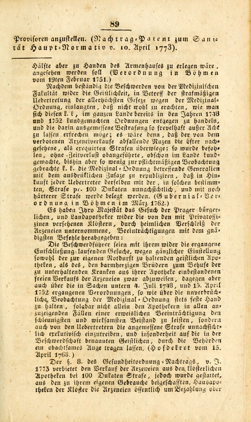 sProüiforen anjuffellen. ffiatfy ttaQ»$i &tent juin Sjiii; tat £aup t = 9? ovm a tt o t-. 10. 2iprtl »773). Jpdlfte aUt ju #anben De8 21rmenfjaufc$ ju erleben roä're. angefeuert werben fofl (SB e t o r D n u u g in S5 ö I; m e n »om 19ten Scbruar 1751.) 9*ad;Dem beflanDi^ Die ©efc&roerDen tton bec 5)?cM-iinifrf)eti gafultät wiDer Die ®eii't(id)Eeif, in SBcfreff bec firafmafjigen Uebertretttng Der aüerl)öd)ften ©efej» wegen Der 2)iebi$inal* örbmutg, einlangten, Dajj niebt wofcl &u erad;fen, rote man ftd) Dicfen f.'i f im ganzen ßanbe bereits in Den 3af;re» 1748 unD 1752 EunDgemadjten Drbnuna.en entgegen $u ftanbeln, unD Die Darin anSgemeffcnc ^ejlrafiing fo fre»el(;afr aufjer 'ä&t ju lajfen erfrechen möge; e5 wäre Denn , ba$ Der von Dem verbotenen ülrjeneiverEaufe abfaüenöe Sftujcn Die öfter naep» gefei;ene, alö crequirten ©trafen überwiege; fo würbe befoh- len , obne r3eitv>ei-Iuff obangcfüljrte, obfdjon im ßanDe tunD- gemadjte, bifyin aber fo menia. surüfüdjtmäfjigen 53eobad)fuug gebrachte f. E. Die OTeDijinol »Or&nnng betreffen&e Generalien mit Dem auSorüflicben Bufaje j« republijiren , Dafj in ^>in» Eunft jeDer llebertreter Derfelben mit Der , in folebeu beitimm' ten, «Strafe pr. 100 DuEafen unnacbfuttlid}, unD mit uotf> härterer (Strafe wcrDe befegt werben. (QJ u&etnia I« $<rr* o c D n u n g in 53 o l; m e n im TÜävi 1762.) @§ l;abeu 3brt> 2ttajefiät Daö (Sefud) Der <prager burgers lieben, unD 2anDapof!)eEer wiDer Die von Den mit ^rivatoni1 jinen verfebenen itlöjlern, Durd? betmlicben SBerfcbieijj Der Zrjeueien unternommene, SSeetuttäcbfiguitgeit mit Dem gita» Dtgften Sßefefjle ^erab^egeben: Die <Befcbwerbfül)ter feien mit i&rem wiber Die ergangene (Sntfcfcliefjuug laufenben ©efudje, wegen gänjtficber (Stnfteüung fowobl Der jur eigenen Sftotburft ju (jaltenDen geifüicben 2lpo- tl;eEeu, als Deö , Den barmberjigen SBrüDern jutn Söebufe Der. ju unferbaffenDen ßranEen ai\$ tbrer 'Jlpotf>e£e etnbefianDenen freien SöerfaufS Der 2lrjeneien jwar abjuweifen, Dagegen aber aud) über Die in '-Sadjen unfern fl. 'jnli 1748, uub 15. 2lpri[ 1752 ergangeneu Sßerovbnungen, fo wie über Die ttnverbrücb* Iici?e. SSeobacbtuna. Der Söteoijtnai • Drbnung ftet» fefte £>ani> ju galten , fol«bar niebj aUein ben 2lpot(;eEein in aden an» &ujeigenDen gäden einer erweislichen 'Beeinträdjtigung Den fcbleunigften unD wirEfamfien Söeiftanb ju leifien, fonbcrit aud) V>on Den Ueberfrefern Die angemeffene (Strafe unnacbfid;t* lieb ereEufiöifd; einzutreiben, unD infonDcrf;eit auf Die in Der SSefdjroetsDfdjaff benannten öeifHidjen, Durdj Die 95eböri)eri ein obadjtfamcS Zugetragen laffen. (£ ofDefret »om 15. 2Iprit 1768.) Der §. 8. De§ öefunDf;eitovDnung = S)iad)f ratio, ». 3. 1773 »erbietet Den SBerfauf Der 'Jlrjeneien aus DenJIojicrlidjcit 2lpot^efen bei 100 Sufaten-Strafe, jeDocb murDe gc|lattef, au§ Den ju il;rcm eigenen Q5e6raud;e beigefd?afften, ^au^apo= tiefen Der JUctfer Die Zrjeneteu öffeutlid;' um £5cjüf;Iung ober