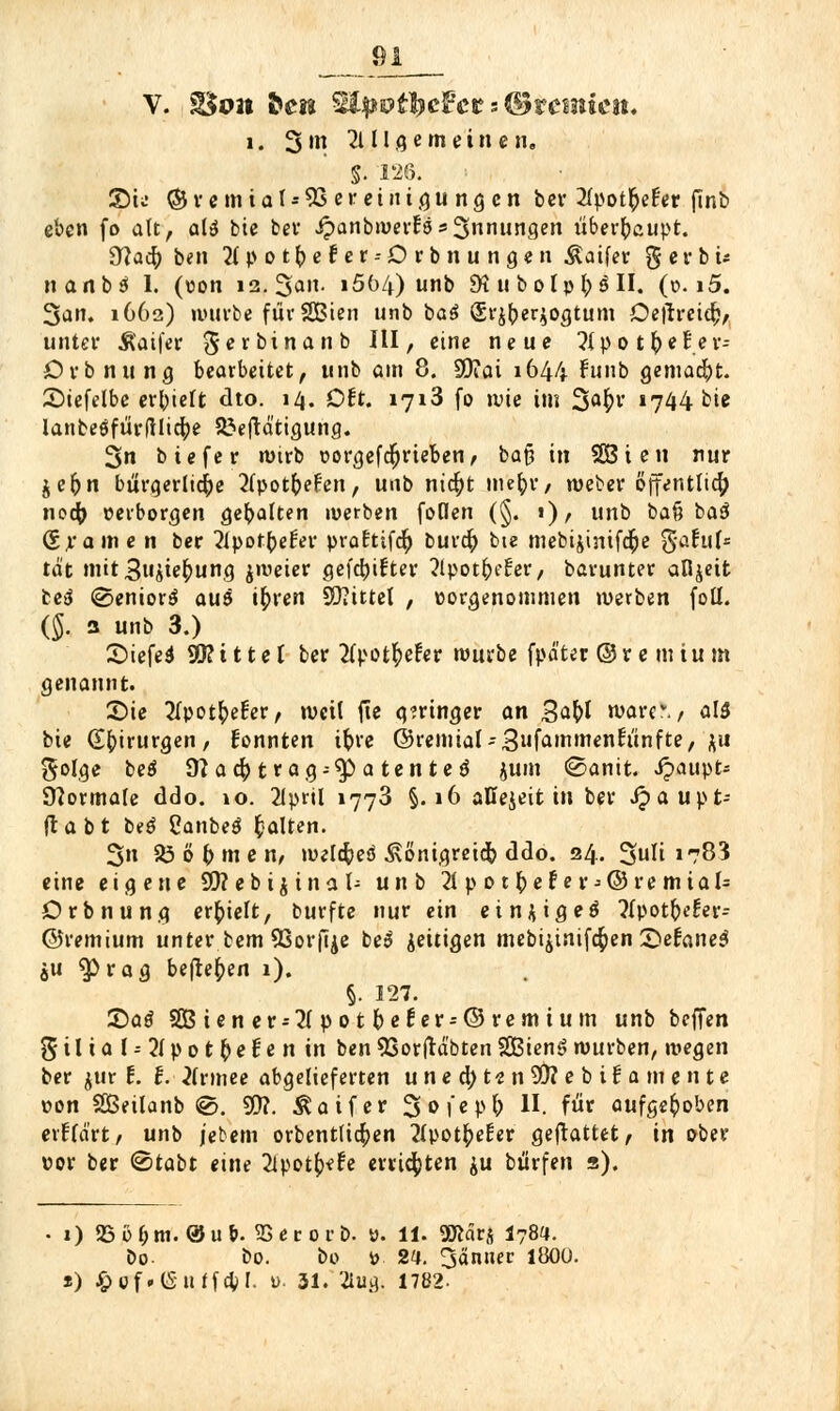 V. ÜBon ^CK Säpottyefet s ©rennest. i. 3'» 21II g e m ein e n„ S. 126. S)tü ©vemiaI*5S ereinigu ngen ber ^pot^efer finb eben fo alt, alä bie bev ipanbwerN Innungen überhaupt. 9?ad) ben 21 pot^efer--Orbnungen ßaifer g e r b ü nanbä I. («on i2.3an. i5ö4) unb 9t u bolp^S II. (o. i5. 3an. 1662) würbe für SBien unb ba$ Srj^erjogtum Oetfreid;, unter Äaifer gerbinanb III, eine neue ?{po t ^e£er-- Orbnung bearbeitet, unb am 8. SQiai 1644 funb gemalt. 2)iefelbe erhielt dto. 14. Oft. 1713 fo wie im 3a^' 1744 bie lanbeöfürfllicfye 33eftd'tigung. 3n biefer wirb üorgefdjrieben, ba§ in SGßien nur je&n bürgerliche ^Ipotfrefen, unb nid)t mefyr, weber öffentlich nodj »erborgen gebalten werben foden (§. 1), unb ba§ baS (Srame n ber 21pot(>e£er praEttfd) burcft bie mebijintfdje gafuf* tat nnt3ujie^ung jweier gefd)ifter ?lpotfre{:er, barunter afijeit te& @enior$ au& tfnen Mittel , »orgenommeii werben foll. ($. 3 unb 3.) £>iefe$ 9D?ittel ber 2lpotfyefer würbe fpä'ter ©r e m tu m genannt. Sie ^Ipotfrefer, weil jte geringer an %afyl warr. / al$ bie (Ebjrurgen, fonnten ifcre ©remial-3nfammenrunfte, jti $olge be£J 9jacf>tr ag = $Patented jum ©anit. ipaupt- Normale ddo. »o. 2lpril 1773 §.16 aKejeit in ber Jpaupt- fta b t beö Canbeä galten. 3n SO ö f) m e n, weldjeö .Königreich ddo. 24. 3uli »783 eine eigene SO? ebi^inal- unb 21pot&efer*@remial= Orbnung erhielt, burfte nur ein einjigeö ?i\>otf)eUv= ©remium unter bem Sßorfije be$ zeitigen mebijinifcfcen Sefoneä ju ^ßrag befielen 1). §. 127. £>ag SGBiener*2Ipotl)e6er-©retnium unb beffen ^5 i l i a I-- 21p ot fyet e n in ben SSorfrdbtenSCßienS würben, wegen ber jur t. f. 2(rmee abgelieferten u n e d; te n 93? e b i i a m e n t e r»on SBeilanb @. 9D?. ^aifer 3<>l'eP& H. fut aufgehoben erklärt/ unb jebem orbentlicfren 2lpotfcel:er gemattet, in ober vor ber ©tabt eine ^potfrefe errieten ju bürfen s). 1) {Bö&m. ®u&. aSeroro. ». 11. 2Äärs I78«. Do- bo. bo ö 2a. 3än» l^00-