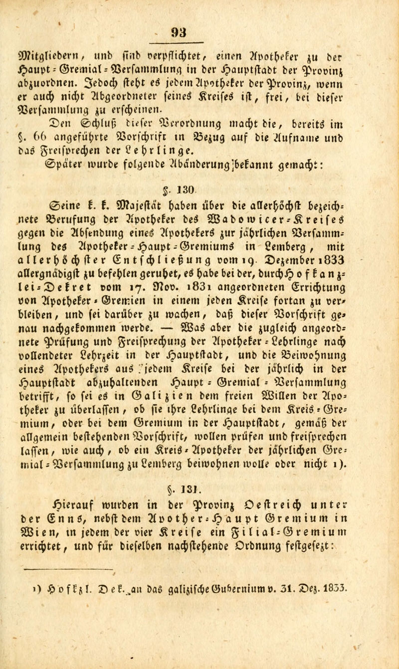 SOTitgTtebern, unb finb oerpflic&tet, einen ?fpot(>efer ju ber #aupt-- ©remial-SSerfammlung in ber Jpauptfhtbt ber ^roüinj abjuorbnen. %ebod) fte^>t e$ jebemZlpot^ter ber^roüinj, wenn er auö) nic^t 2lbgeorbneter feinet ßreifeS ijt, frei, bei btefer 93erfammtung ju erfefteinen. Seil <2>d;lut; tiefer 53iTorbnung mad)t bie, bereite int §. 66 angeführte SSorfcbrift in 23ejug auf bie Rufname unb bag gvetfpred)en tertfefrrlinge. Später würbe folgenbe Mdnberungjbefannt gemalt: $. 130 ©eine t. t. $9?ajeftdt fraben ü'6er bie atIerftod)fr bejeid)-- nete Berufung ber Jipot&efer be$ SBabomicer-Äreifeä gegen bie 2lbfenbung eineg 2(potbefer$ jur jdforlitfyen SSerfamm-- Tung beö 2lpotfre£er--Jpaupt-©remiumS in Weinberg, mit allerg ß dj (Te r (£n tfd)l tefjung vom 19. ©ejember i833 aUergnäbigft ju befehlen geruhet, e$ fcabe bei ber, burdjJ? o f t a n j= Ui'&efret com 17. 9?ov. i83i ongeorbneten (£rrid)tung pon JIpot^eEer * ©remien in einem jeben greife fortan ju ver* bleiben, unb fei barüber ju wcd)en, bafj biefer 93orfd)rift ge» nau nad)ge£ommen werbe. — SBaS ober bie jugleid) angeorb- nete Prüfung unb gretfpret^ung ber 2(pot£e£er - Cebrlinge nad) voBenbeter Cefrrjeit in ber Jpauptftabt, unb bie R3eimo£nung etne$ 2lpotf)e£er$ ou$ fiebern Greife bei ber jd'brlid) in ber ipauptftabt ab*ufoaltenben Jpaupt ; ©remial -- üßerfammlung betrifft, fo fei eö in ©altjien bem freien SBiUen ber 2fpo* tiefer ju überladen , ob fie i^re Cebrlinge bei bem ÄreiS«©re- mium, ober bei bem ©remium in ber Jpauptftabt, gemdü ber allgemein beftebenben 33orfd)rift, wollen prüfen unb freifpred)cn laffett, tute aud) , ob ein Äreitf' 2Ipotbefer ber jd£rlid)en ©re- tniaI*9Serfammtung jußemberg beiwohnen wolle ober nid)t 1). §• isj. ipierauf würben in ber ^rooinj Deftreid) unter ber (SnnS, nebft bem 2tpot£er;i?aupt ©remium in SBien, tn jebem ber vier Ä reife ein %i l ial-©r emiu m errietet, unb für btefelben nad)fte&enbe Drbnung feftgefe^t: 1) Jpoffjf. ©ef.^on bas galisifcbe©«Gentiump. 31. ©ej. 1833.