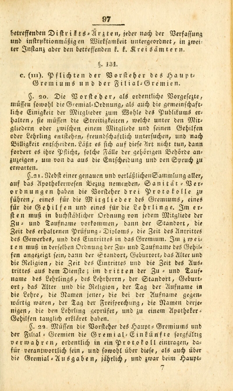 betreffenben 2> i fl r i f. t6 - Üt * t e n, jeber nad; ber 23erfafTung unb tnflruftionmd^tgen SBirffamfeit untergeorbnet, in itt»ei- ter Snftanj aber ben betreffenben f. f. Ärci tfnmtern. . §. 134. c. (m). tyfUfyten bei* 93or freier b e $ ipaupt- ©retniumö u n b b c v g i l i a I- 0 t' c m i e n. §. 20. 3Me 53 orfleb et*/ öI5 orbentlid;e 93orgefejte, muffen foivobj bie©remiaUDrbnung/ ahS auä) bie gemeinfd;aft-- Ticbe Sinigfeit ber 93?itglieber jum SOSofyle be$ ^ßubliFum^ er- halten/ jte muffen bie ©trettigfeiten / welche unter ben SQ?ic- glieömt ober jtutfd;en einem 9Q?itqliebe unb feinen ©ebjlfen ober Cefrrling eniftefyznf freunbfd?aftlid; unterfudjen, unö nad) SßilligFeit entfdieiben. ßäjjt eö ftcb auf btefe l\xt nid;t tun, bann forbert eä t(?te 9>flid;t, fold;e gaff« ber gehörigen $3eborbe an-- $u$etgen / um »on ba au$ bie (£ntfd;etbung unb Den ©prud; ju erwarten. $.2i. 9}ebfl einer genauen unb ücrldülid)en@ammlung aller, auf ba» 'tfpot&eFenuefen 23e$ug nemcnben, © a n i1 a t -- 53 e r- orbnungen £aben bie 53orfi:efyer brei ^roto^ode $u führen, cineS für bie 501? itg lieb er beä ©remtum3, eines für bie©e(>üfen unb eineä für bie Ce&rlinge. %m er» fr e n muft in bud;ftäbficber Drbnung con jebem 95?itg!iebe ber Su- unb Saufname üorFommen, bann ber ©tanborfc, bie Seit beä erhaltenen Prüfung-- 2)i;>lom$ t bie 3eit beö Antrittes bei ©eiuerbeö, unb beg (Stntritteö tn bag ©remtum. %m $n>eü t e n muß in berfelben Drbnung ber 3s unb Saufname bei ©ebjl« fen angezeigt fem, bann ber ^tanbort, ©eburtort, baä 2ilter unb ote Dieligion/ bie Seit bei Sintritte3 unb bie 3eit bei 2(u8* trttteö auä bem £>ienfte; im br it.ten ber 3 s nb Sauf» itame bei Se^rlinflö» beg Peftv&errn/ ber ©tanbort, ©eburt* ort/ ba$ 2flter unb bie Dteltgion, ber Sag ber Rufname in bie tfebre, bie ü?amen jener, bie bei ber Rufname gegen= wart ig maren, ber Sag ber greifpredjunß, / bie Dramen berje* nigen/ bie ben £eb>lmg geprüfet, unb ju einem 2(pot£eFer- ©ebjlfen tauglid) erkläret baben. §. 22. SOiüffen bie 93orfte&er bei Jpaupt* ©remiumä unb ber gtltal -- ©remien bie © r em i al--(5 in Fünf te forgfdlttg »ertDQ^rcn, orbentlid; in ein $)roto Fo 11 eintragen/ ba* für oerantiuortlid; fein, unb foroo^l über biefe, als aud> über bie ©remtat'tfuäg. ab en, jä^rlidb, unb jroar beim £aupt* 7