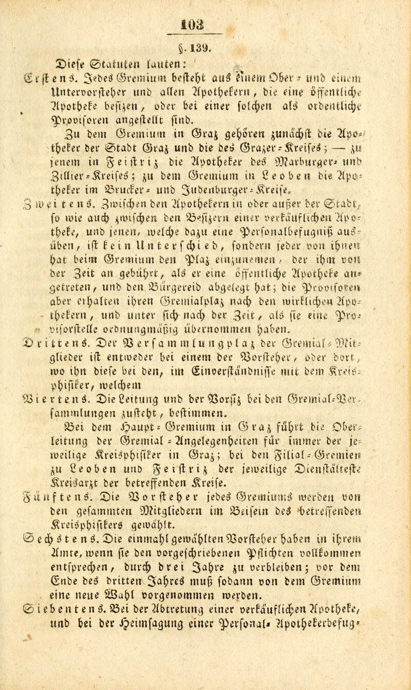 loa §. 139. 2)iefe (Statuten unten: (giften 3. 3e^«^ ©vcniium befielt auß Cuiem Ober - unb einem Untervorfteber nnb allen Apotbefem , bie eine öffentlich Apotbefe bejljen, ober bei einer folgen aU orbentlicfyt' «proviforen angeftelit ftnb. 3u beut ©remium in ©t*aj geboren junäcfyfi: bie lipo* t^efec bei* SHabt ©raj unb bie be& ©ra^er-Äreifeä; — ju jenem iit Seiftrtj bie Apot&eEer betf 9D?arburgev* unb 3iHter--greife*?; ju bem ©remium in ßeoben bie 2ipo* tbefei* im 23ruifer* unb 5benburgers Greife. ,3 W ei t e n ö. 3wifdb/en ben ApotbeHern in ober außer ber @tabt,. fo »wie aueb. jwifepen ben 33<>fi$erri einer »eirfäilfCic^ett 2fpo^ tbefe, unb jenen, weld;e baju e\m 'perfonalbefuguifj aus- üben, tftf'cin Unterfcfyieb, fonbern feber von it)nen i)at beim ©remium t>m ^piaj ein;unemen ,• ber ibm von ber 3eifc an gebührt, &U er eine öffentliche ApotlpeN an* getreten/ unb ben SÖürgereib abgefegt ^at; bie ^>rovifoi'en> aber ermatten it)ren ©remialplaj na$ ben mirflicpe-n Apo- t^efern, unb unter fi^ n&fy ber 3eit, alt* fte eine ^ro-* viforftellc orbnungmaßig übernommen fyaben. '£) r 111 e n $. ©er 33 e r f a m m l u n g p l a & ber ©remial <■ 50?it* gtieber ifl entiueber bei einem ber 33orftet)er, o^er bort, wo ibn biefe bei ben, im (Sinoerfjtanbnifie mit bem Rveiti; pbjftfer, welchem Vierten 3. 2)ießeitung unb ber^SorjTj bei ben ©remial--33er- fammlungeu juftebt, beftimmen. S3et bem ipaupt* ©remium in ©rajfü&rfc bie Ober; leitung ber ©remial - Angelegenheiten für immer ber ie- »veiliqe Äret^p^iftfer in ©ra^; bei ben gilial-©remiett ju Ceoben uno f5 e i fl r i ^ ber jeweilige £uenft«ii;e|fo ^rei'jar^t ber betreffenben Greife. (Sauften^. Sie 33orftefrer jebeS ©remiumS werben von ben gefammten 2Q?itgliebern im 23eifem be$ betreffenben ÄMiäp&ijiferS geivü'bft. ©ecp ß t e nß. Sie einmabf gewallten 93orfteber ftaben in ifcrem Amte, wenn jle ben vorgetriebenen ^pflict)ten vollkommen entfprecfyen, burefr brei S^bre ju verbleiben; vor bem 6nbe beö britten 3>afrre$ muß fobann von bem ©remium eine neue äßabl vorgenommen werben. <2> ieben ten ß. 23ei ber Abtretung einer verkäuflichen ApotbeFe, unb bei ber Jjeimfagung einer $>erfonal* Apot^eFerbefug9 A