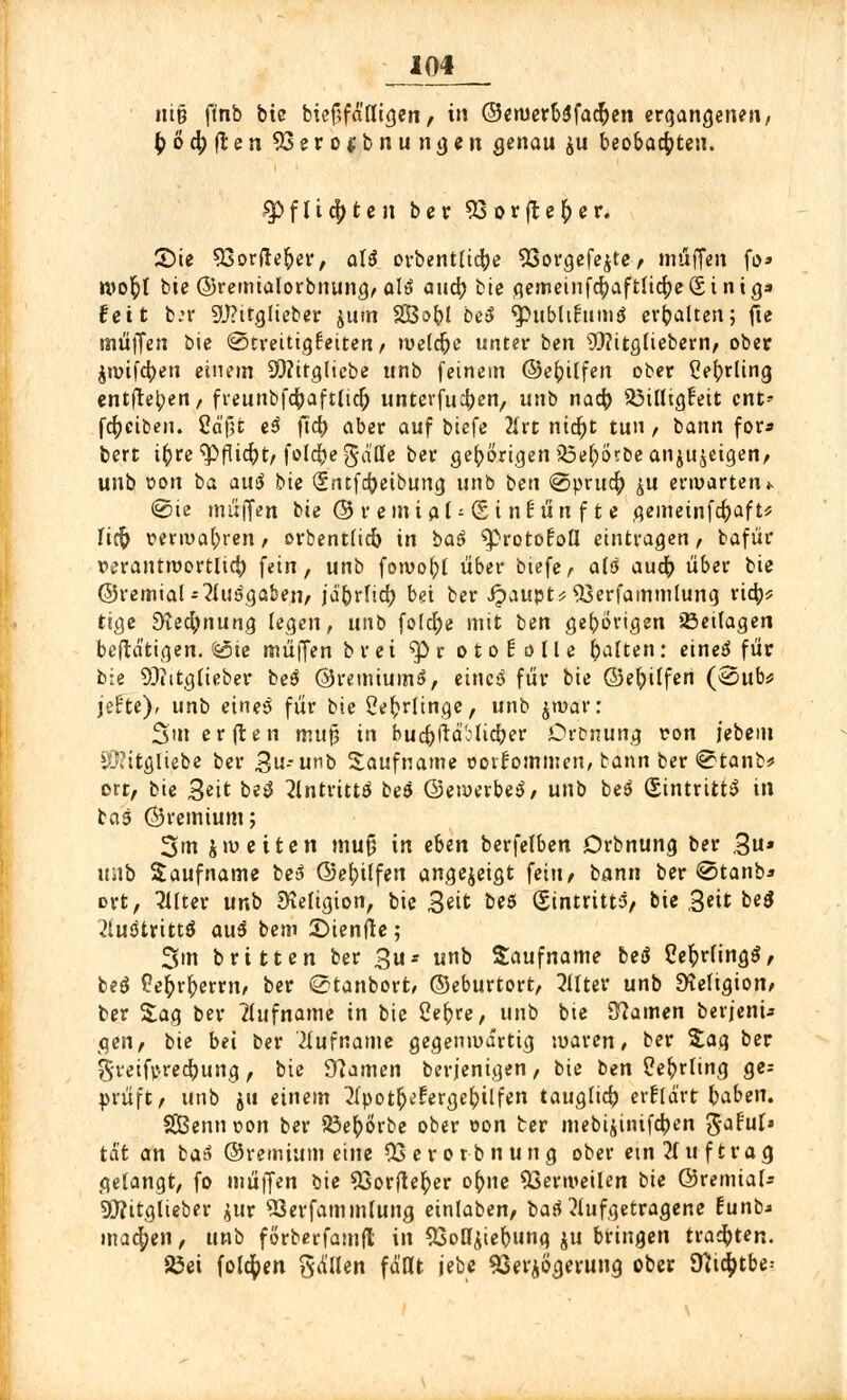 im ut§ ft'nb bic biefjfä'fligen, in ©ewerbSfacfren ergangenen, & o d; fr e n 93ero*bnungen Qenan ju beobachten. $> f l i d; t e n ber 93 o r ß e () e r. 2)te 93orfte£er, aU orbentUd;e 93orgefejte, muffen fo» n>ot)t bie ©remialorbnung, alä aud) bie gemeinfd;aftüd;e(5t ntg* feit ber 9J?ttglieber jum 2Bs>t)l be$ ^publifumä erhalten; fte muffen bie (Streitigkeiten, weldje unter ben SQ?ttg(iebern, ober jroifcfyen einem SWttglicbe unb feinem ©et)ilfen ober Cefyrttng entftel;en, freunbfdjaftlid) unterfuef)en, unb nad) SÖtttigFeit cnt- fcfjciben. Cd'(3t eß fid) aber auf biefe 2U't nid)t tun, bann for* bert it)re <pflid)t, folcfregdöe ber gehörigen 33e(;örbe anzeigen, unb r>on ba au$ bie Sntfcfreibuna, unb ben @prud; ^u erwarten«. @ie muffen bie © r emt al-£i nf:ün f t e gemetnfd)aft* fid) r>eru>a(;ren, orbentlicfc in baß ^rotofoü eintragen, bafür rerantroortlid) fein, unb fowo(;[ über biefe, alß aud) über bie ©remial-2iudgaben, j'ä'brfid) bei ber Jpaupu^jerfammlung rtd;* tige dtefytwtiQ legen, unb folcfye mit ben gehörigen 23eilagen betätigen, (sote muffen brei >p r otohlle t)alten: eineä für bie 20?itgfieber be$ ©remiumS, einc^ für bie ©efyüfen (@ub* jefte), unb eineß für bie Sefrrlinge, unb jwar: 3m erflen mu§ in buc^fld'olidjer Drtmung von jebein iü?itgliebe ber 3n-unb Saufname ooiiommen, bann ber @tanb* ort, bie 3etf betf 2lntrittö beö ©ewerbeä, unb beö (Eintritts in bas ©remtum; 3»n jroeiten mu{j in eben berfelben Drbnung ber 3u» imb Saufname be3 ©el;tlfen angezeigt fein, bann ber <2>tanb* ort, Filter unb Religion, bie 3*it beS (Eintritts, bie ,3«t oeö Austritts au$ bem ©ienfle; 3m brttten ber £u-- unb Saufname beä CefcrfingS, be$ Pefcrfcerrn, ber ©tanbort, ©eburtort, Wter unb EKeligion, ber Sag ber Rufname in bie 2er;re, unb bie Kamen berjenu gen, bie bei ber 'Hufname gegenwärtig waren, ber Sag ber j5'reifv-red)ung, bie Kamen berjenigen, bie ben ?e()rling ge; prüft, unb &tt einem 2(pott)eferget;ilfen tauglich erfrd'rt haben. $£Bennt>on ber 53e()örbe ober oon ter mebijinifc^en Jafuf* tat an batf ©remium eine 03erorbnung ober etn Auftrag gelangt, fo muffen bie ^sorfte^er or)ne Verweilen bie ©remta!* Sftitglieber $ur 93erfammlung einlaben, baß aufgetragene funb.» machen, unb förberfamft in 93oö£ier)ung ju bringen trauten. 85ei folgen fallen fd'Qt jebe Verzögerung ober Kid;tbe: