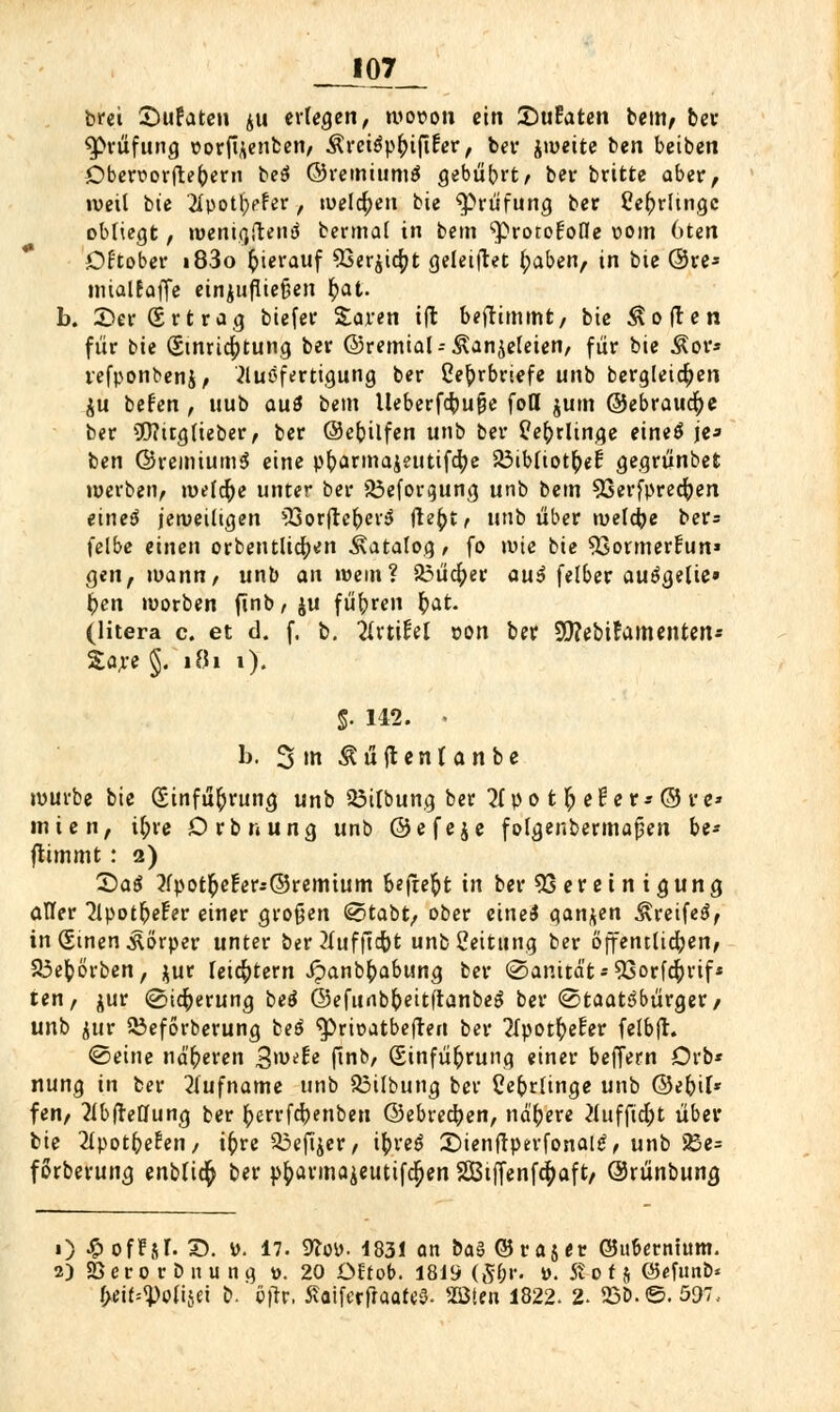 _JI07_ brei Sufaten ju erleben, wovon ein Zutaten bem, bev Prüfung ttotfaenben, Ävetgpfnftfev, bev jweite ben beiben Oben>ovfte()evn be$ ©vemiumS gebührt/ bev britte abev, weil bte 2Ipot^ffer, welchen bie $>viifung bev Cefcrltngc obliegt, wentgftenä bermal in bem '•protofofle vom 6ten Of'tober i83o hierauf 93er$icfyt geleitet fyaben, in bie @ve* mialfaffe etnjufliefjen fyat. b. £>ev(Svtvag biefev Saren i(l benimmt, bie Soften füv bte Einrichtung bev ©remial-- Äanjeleien, für bie Äpr* refponbenj, Ausfertigung bev ße^rbviefe unb bergletcfyen $u befen , uub aus bem ltebevf<$u&e fotl jum ©ebraucr;e bev S0?trg lieber, bev ©efcilfen unb bev tfefrrltnge eineö je* ben ©remium$ eine pfravmaieutifcfye Söibliot^ef gegvünbefc werben, welche unter bev 33eforgung unb bem 93erfprecfyen einet* jeweiligen ?ßorflc^eriJ ftzf)tf unb über welche ber= felbe einen ovbentlicr;en Katalog, fo wie bie 53otmevFun» gen, mann, unb an wem? 23iicfyev au$ felbev auögelie» fcen worben ftnb,$u führen §at. (litera c. et d. f. b. Ävtifel von ber Söfebitamenten* Sare §. 181 i). 5- 142. • 1j. 3tn Äüftentanbe würbe bie (Einfügung unb 23ilbung ber 2(po t f; eile v* © ve* inten, i^rc Dvbnung unb ©efeje folgenbevmajjen be- flimmt: 2) X>ai 2fpot^e!eri©remtum befreit in ber 93 er et n igung aller 2lpot&efer einer großen (sotabt, ober eine* ganzen ^reifeö, in (ginen Körper untev bev 2fufftdbt unbßeititng bev öffentlichen, S3efcörben, $ur leichtern ipanbf;abtmg bev @anitä't-5Sovfd^vif* ten, juv (Sicherung £>e$ ©efunb&eitftanbeg bev 0taat3büvgev/ unb juv 53eforberung beö ^rir-atbeften bev 2Tpotf)efev felbft. ©eine nä'r)even gxotU ffnb/ (Einfügung einev beffern Drb* nung in bev Rufname unb 33ilbung bev Ceforlinge unb ©e&il* fen, Abteilung bev ^ervfcpenben ©ebvec^en, nähere 2lufftd;t über bie 2lpotfreEen, iftre &3eftjer, ifcveS ©ienftperfonaltf, unb 23e= forbevung enblicr) bev p£avma$eutifcr;en SBtffenfd^affc/ ©rünbung 1) ^offjl. X). v. 17. 9loy. 183! an &a§©ta5et @uf>erntum. 2) 23 e v 0 v b it u n g w. 20 Ott ob. 181S (5&r. ». 5t 0 f $ @efunb* btittyolwi b. öftc, 5?aifccfraaft;§. SBten 1822. 2- 25b.©. 597..