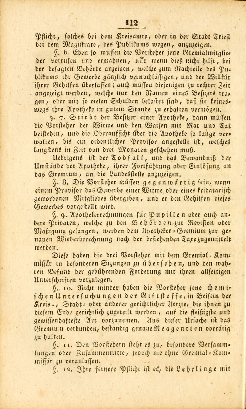 ^PfTtefyt, foldjeä bei bem .^reiöamte, ober in bei- (gtabt &riefl bei bem 9D?agtflrate, beö $>ublitum$ wegen f anzeigen. g. 6. (gben fo muffen btc $£orfreber jene ©remialmitglie* ber »orrufcn unb evmabnen, i^ »wenn bieß nityt tytift f bei ber befagten ^Bc^orbe anzeigen/ n>eld^e jum Üiacbjeüe be$ $Mu blifumü t^r ©ewerbe gä'njlicb ücrnacbldffigen, unb ber SBifltur t^rcv ©eftüfen überladen; aucb muffe« biejenigen \u rechter 3eit angezeigt werben, welche nur ben Sfamen einet* Öefiäerö tra* gen, ober mit fo r-ielen @ebulben belaftet jlnb, bafj fte fetneö- weg3 ib,re 2fpotb*re in gutem <2>tanbe ju erhalten oermogen. §. 7. «Stirbt ber 33efiß,er einer Tipotbetv, bann muffen bie 53orfteber ber SÜBitwe unb ben Qßaifen mit 9?at unb %at beigeben, unb bie Dberaufftcfyt über bie 21potbe£e fo lange Der* matten, bid ein orbentltdjer ^rovifor angebellt ift, melcfyeä Idngftens in Seit »on brei 93?onatcn gefcbel;en mu§. Uebrigens ift berSobfalf, unb bat 33ewanbnifj ber Umjlä'nbe ber '2lpot(;efe, i^rer Fortführung ober ßinlöfung an baö ©remium, an bie L'anbesfielle anzeigen. §. 8. 2?ie 93or(leber muffen gegenwärtig fein, wenn einem ^romfor baö ©ewerbe einer SBitroe ober eineö fribatarifn) geworbenen SQiitgliebeS übergeben, unb er ben ©efcilfen btefeö ©ewerbeä corgeftellt wirb. §. 9. ?Ipot(;e£errecbnungen für $>upillen ober auü) an- bere ^prteaten, welche ju ben 05 e b ö r b en jur Ütetnfton ober 2)?d§tgung gefangen, werben bem 2lpotfce£era ©remium jur ge* nauen SÖteberberecfynung na4> ber befte^en&enSUreäugemittelt werben. £)iefe fyaben 'oie bl'*' 93otfre{i>er mit bem ©remial-Äom* miffd'r in befonberen ©jungen ju überfeinen, unb ben mal)* ven 23efunb ber gebübvenben gorberung mit ityren anfertigen Unterfcfjriften nor^ulegen. §. 10. 97icbt minber ^abcn bie $3orfteber jene cfyemi* ft&enllnterfuc&ungen ber ©iftft0ffefin 33eifein ber Ärei^-, @tabt* ober anberer gerichtlicher ?(ei^te< bie i^nen ju biefem (Enbt> gerie|tticfy zugeteilt werben , auf bie fleithgtfe uno gewiffen^aftcfte 2frt öorjunemen. ?tuö biefer Urfacpe ift ba$ ©remium oerbunben, beftd'nbtg genaue 9t e ag e n ti e n üorrd'tig ju fcalt^n. §. 11. £>en 53ovftebevn fref^t e£ ju, befonbere 53erfamm» lungen ooer 3f^'»mcntiitte, jebocp nie o(;ne ©remial.-Äoin« miffdr ^u oeraiUatJen. J. 12. 3&re fernere ^(lid;t ijl «^ bie Ce^vUnge mit