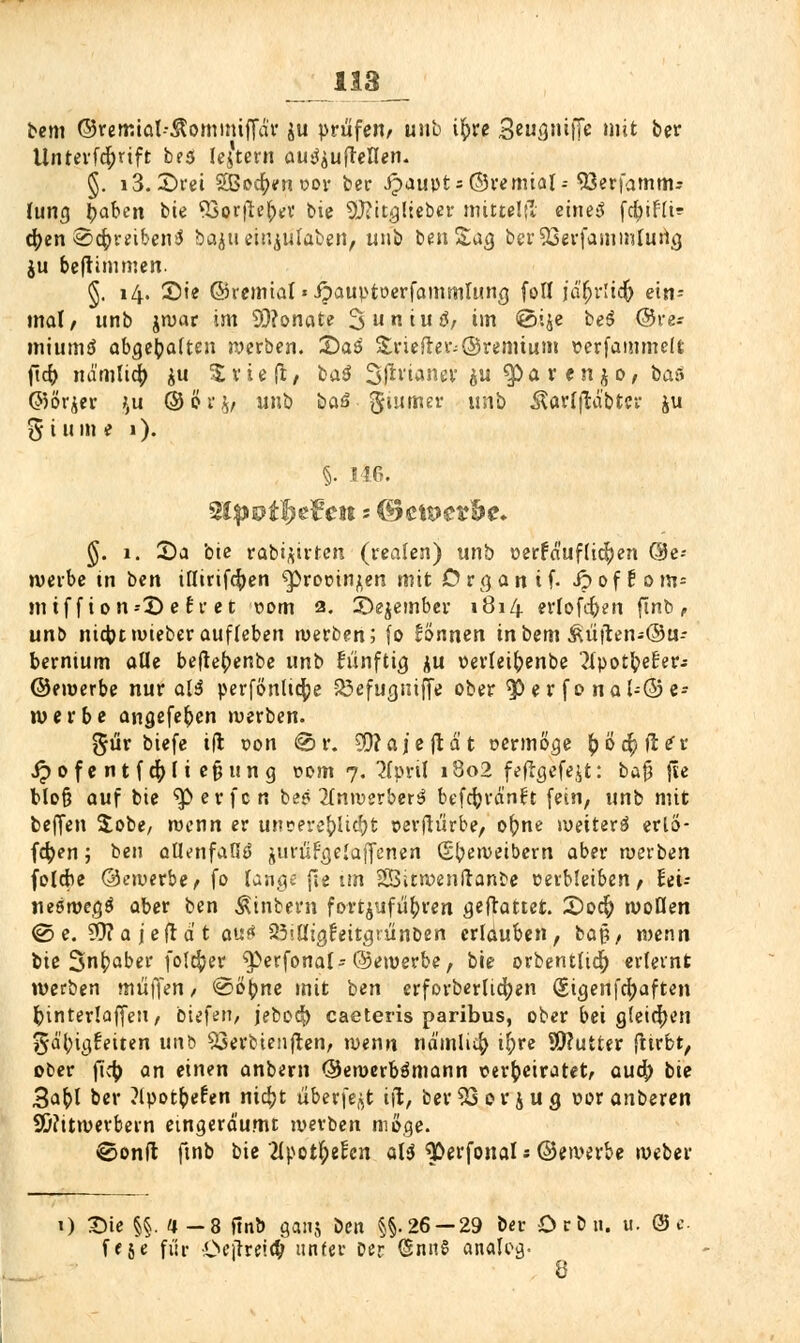 bem ©remtal--$omimffär $u prüfen/ unb ifyxe 3eug»i|Tc >»it ber Unterfcfyrift b?s ledern au^ufteflen. §. i3.£)rei %8od)tnx>ov ber £aut)t = ©remial--söerfamm* lung l)aben bie ^öorfle^v bie SLfritglieber mittel|T eines fd>ifli? <^cn @4>reibcni$ baju eingaben, unb ben Sag btT£3erfammfurtg ju beftüumen. §. 14. Sie ©remtal'ipauptoerfammlung fofl jä'fjrlicft ein- mal/ unb jwar im Monate 3>uniu$/ im @i$e be$ ©re- miumtf abgehalten werben. 2)aö &riefter;@remtunt verfaimncft ficr> nd'mli^ su $ rieft/ ba$ Sf^vtanev ju $at(njo, bas ©ör^er £u ©ör$, unb baöguttuer unb Äarlftabter fcu g turne 1). §. 116. $lpvtJ)t£en - (Bctt>e?fte* §. 1. 3)a bie rabi^ivten (realen) unb verfä'uf(ic|)en @e-- werbe in ben iflirtfcfyen ^procinjen mit Organ t f. ipof!om= m tf f ion--X) e fr et com 2. ©ejember 1814 erlofcfren ftnb/ unb ni4>c»uteberaufleben werben; fo fönnen inbem ^üiten-Ou- bernium aüe befte^enbe unb künftig $u oerteifrenbe ^Xpot^e^er- ©emerbe nur aH perfönltcfje 33efugnifje ober ^p er fo nal--© e- werbe angefefcen werben. gür biefe ift von @ r. SD?aie ftd t vermöge &öc§fie*r Jpofentf$Ii ejjung vom 7. 2(pril 1802 fefrgefejt: bajj fte blofj auf bie ^erfen be? 2fnwerber3 befcfcrä'nft fein, unb mit beffen $obe, wenn er unvere&Iid^t verftürbe, ofrne weiter^ erlo- gen ; ben allenfalls jurüFgefoffeneri (S^eweibem aber werben foldie ©avivbe f fo lange f!e im SSitwenftanbe verbleiben, ttu neöwegS aber ben Wintern fortzuführen gemattet. 2)0$ woflen <S e. 93?aje(idt auö 25iüigfeitgrünben erlduben, baß/ wenn bie 3n^aber folefcer ^)erfonal-©ewerbe, bie orbentlidj erlernt werben muffen / <&t>\)ne mit ben erforberUdjen (Sigenfcfyaften fcinterlaffeti/ biefeit/ jebod[) caeteris paribus, ober bei gleichen ijd'tyigt'eiten u\\b 93erbienften, wenn nd'mli$ t^>rc Sftutter ftirbt, ober fic^> an einen anbern ©ewerbämann verheiratet/ auefr bie 3afrl ber ?lvot&e£en nic^jt überfe^t iit, ber$3or$ug voranberen 2Ü?itwerbern eingeräumt werben wöge. ®onfl ftnb bie 2Ipotl;ecxn aU ^Derfonals ©ewerbe weber 1) £>ie §§.4-8 ftnb ganj ben §§.26 — 29 bei- Orbit, u- © e- ff je für Oeflref^ unter Der @nn§ analog. 8