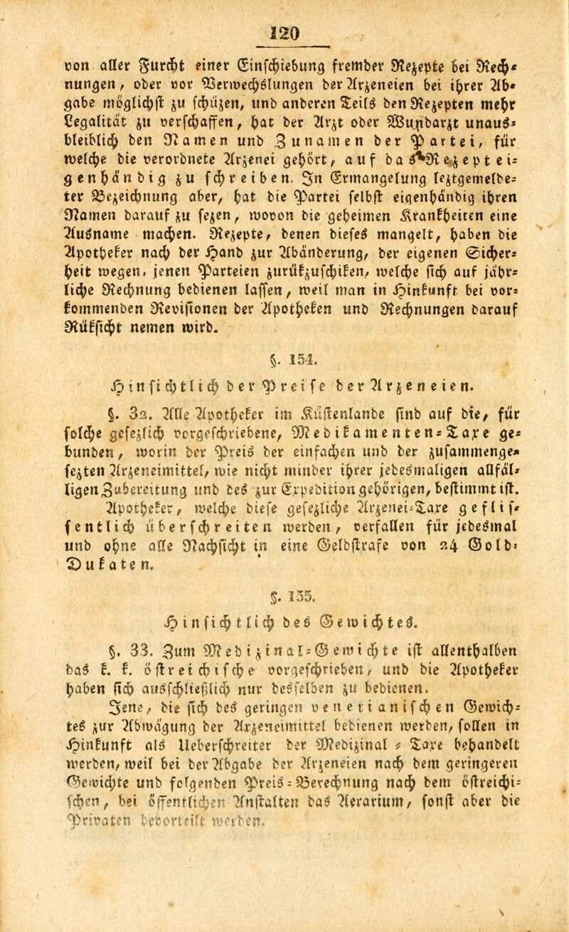 con aller %uvä)t einer (5tnfct)tebung frember Steppte Bei SHe^* nungen, ober »or 93erwe$6lungen ber 2lr$eneten bei ifcrer 21b« gäbe möglich^ ju fd^üjen, unb anbercn $eil$ benEKejepten meb> Legalität jti werfc&affcn, &at ber 2lr$t ober SGBunbarjt unauS* bletblidb, ben tarnen unb 3 ««amen ber 'Spartet, für welche bie t>erorbnete 2lrjenei gehört f auf ba $*9t e j e p t e i= genftd'nbig $u fc|) reiben. 3 Ermangelung Ie£tgemelbe- ter ^t^eidjnung aber, ^at bie Partei felbft eiqenfrdnbig ibren Dramen barauf&u fejen, woron tie geheimen .^ranEbeiten eine 2fu$name machen. EKejepte? benen biefe$ mangelt, tyaben bie 2lpotbe£er nacfy ber ipanb jur 2lbdnberung, ber eigenen (Sicher* fyeit wegen» jenen Parteien jurüt^ufefyiEen, welche ficb auf jäbr* licfye SKecfcnting bebienen laffen, weil man in Jpinfunfr bei oor* fommenben :iKeoi|lonen ber 2(pot^cfen unb SÄecfjnungen Darauf CKtifftd^t nemen wirb. §. 154. Jp i n f i d) 111 cb ber greife ber?trjeneien. §. 32. 2iüe Mpot&cfer im ^üftenlanbe ftnb auf bte; für folcfye gefejftc& oorgeutmebene, 50?ebi^a me n tens^aye ge« bunben, worin ber ^reiä ber einfachen unb ber jufammenge* festen 3lr£eneimtttel,< wie nic^t mittber tfcrer jebeSmatigen aflfd'I* ligen Bereitung unb be$ jurSrpebition gehörigen, beftimmtifl. 2lpot£e?er, welche biefe gefe$tid;e 2lrjenei=S,are geflif* (entlieft über f<$r eite n werben , cerfaUen für jebegmal unb ofyne alle Slafyfifyt in eine ©elbftrafe oon 24 ©olb« CDu^aten, S- 135. •$tnfi$t(i$ bee ©ewtc$te$. §. 33. 3 uro 9ttebt$trtals©eitucr)te ift allenthalben bci$ t. f. öflr et dnfcfye oorgefdforte&eit, unb bie ^tpotfcefer- gaben ft$ au3fdfjHef;ltd) nur beSfelben ju bebienen. 3ene, Ht ftd^ beä geringen ueuetianifcr)en ©ewieft- teS jur Abwägung ber ?irjeneimtttet bebienen werben, follen in ipinfunft alt lleberf^reiter ber SU?ebijinal > %nt bebanbelt werben, weit bei ber?fbgabe ber ^(rjeneien nacr) bem geringereu ©crvid;te unb fctg?nben fpreis--$3evecfcnung naefy bem öltrettfci-- fdE)en, bei öffentlichen 'JfnjlraUen baß liitavium, fonfl aber bie ^rjsaten lerortrtTt werben.