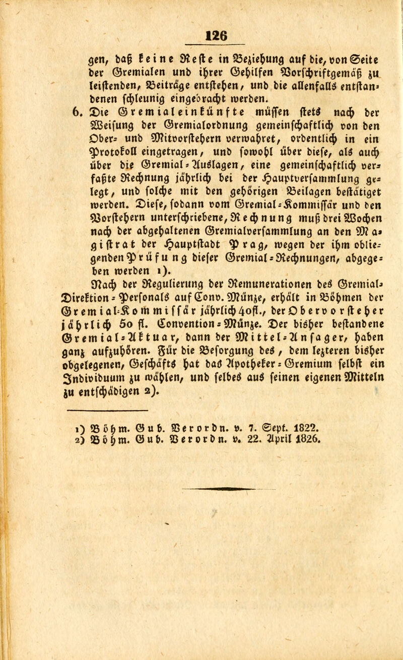 gen, ba§ feine SÄcfl c in 23ejiet)ung auf bte, von «Seite ber ©remialen unb i^jrcc ©epilfen 93oricbriftgemä'fj ju leifrenben, beitrage entfielen/ unb tit aflenfaüß entftan» benen fcfyteunig eingebracht werben. 6. She ©remialeinEünfte muffen ftet$ nacfr ber SBeifung ber ©remialorbnung gemeinfc&aftficfy r>on tm Ober- unb 9)?itöorftet)ern oerwat)ret, orbentluj) in ein 3>rotocon eingetragen, unb fowopl über biefe, aU awfy über bie ©remiols^uölagen, eine gemeinf<$aftlic& »er* fafjte Rechnung jäbrücty bei ber Jpauptuerfammlung g** legt, unb folcpe mit ben gehörigen Beilagen beftdttget werben. 2)iefe, fobann vom ©remial-Äommiffdr unb c>en 93or|let)ern unterfcf>debene, Rechnung mujj brei SBocfoen nacfo ber abgegoltenen ©remiafoerfammlung an ben SÜ? a» ßiftrat ber £auptftabt $rag, wegen ber ipm oblte- genben$>rüfu ng biefer ©remtal* Rechnungen, abgege- ben werben 1). dlafy ber Regulierung ber Remunerationen be$ ©remiaU 2)ireftion - ^erfonafS auf (lonx>. 9)?unje, erhält in 23et)men ber ©remial^ommiffä'r jä't)r(ic&4o^., berOberöorfteper jä&rUcfc 5o fl. <£onoention*9Wünje. ©er bisher beftanbene ©remial*2(ftuar, bann ber 9Wi11et--2tnfager/ fyaUn ganj aufju&Sren. ^ür bie Söeforgung be$, bem lejteren biöi)er obgelegenen, ©efcfydftä fcat baö ?(pott)e£ers@remium felbfl ein 3nbioibuum ju wählen, unb felbeä au$ feinen eigenen Mitteln ju entföd'bigen 2). 0 2Sö&m. öub. 95er orbn. ». 7. ©epr. 1822. 2) 35 6 £ m. 0 u b. 93 e r 0 r 0 n. »• 22. 2lprt! 1826.