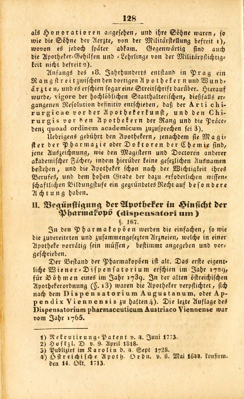 aU Honoratioren angcfe^cn/ unb i^rc @o£ne waren, fo wie bie ©öfcne bei- ^lerjte, »ort ber SWtlttd'rfteu'ung befreit i), wovon etf jebod) fpä'ter abFam. ©egenwd'rtig ftnb aud) bie 21potfyeter--©efrilfen mri - Ce^itin^e ton ber 2D?ilitarpfIid;ttg-- feit nidjt befreite). 2fnfana,3 be$ «8. 3.a(;r&unbert3 entfranb in $)rag ein SR a n g ft* r e i t jwifdpen ben bortigen Xpotftefern unb 2B u n b» ä r j t e n, unb e3 erfaßten fogar eine €>treitfd;rtf t barüber. hierauf würbe/ vigore ber (>ocr;lbbtid)en 0tatt£alterifd)en, bie&faOs er- gangenen £KefoIution beft'nitic entfd&ieben, bafj ber Arti clii- rurgicae »orber 2(potfyecer£unft, unb ben Chi- rurgis vor ben 2lpot&eEern ber SKang unb bte 'pracc- benj quoad ordinem academicum jujufpredjen fei 3). UebrtgenS gebührt ben 2lpot^eEern, jenad)bem fte S0?agü fler ber ty§avmajte ober 2) o f t o r e n ber (E^emie ftnb, jene 2lu^eid)nung, wie ben OTagtftern uni> £)octoren anberer afabemifcfyer $ä<fyerf inbem hierüber feine gefeilteren 2iu$namen freilegen , unb bie 2lpot^efer fd;on nad; ber SEBidptigfeit i^reS 23erufeS, unb bem fcob>n ©rafce ber baju prfoberUdpen wiffen* fdjaftlid;en 33ilbung(tufe ein gegtiinbetes9tecr;tauf befonbere 3ld;tung tyaben. II. S$c$üttfii$uti$ bev QHpoifyc?et in Jg»tnftcf>t t>ev tytyavmaVopv (dispensatori ubii > §,167. fjn ben 3>$af maEopöen werben bie einfachen, fo wie bie zubereiteten unb äufammengefejten2fr$neien, weldje in einer Ttpot^efe vorrätig fein muffen, beftimmt angegeben unb vor* gefdprieben. ©er iöeflanb ber ^fcarmafopöen ift alt. 2)a$ erfte eigent» Iid)e 23iener = £)ifpen fatorium erfdpien im Safer 1729, für iß ö& inen etneö im 3a&1' l7^9* 3 ber alten öftreid)ifd;en ^potfeeferorbnung (§. i3) waren tie 2ipotl;e£er verpflichtet / ftd; nad) bem Dispensatorium August an um, ober Ap- pendix Viennensis ju galten4). X>ie lejte Auflage betf Dispensatorium pharmaceuticum Austriaco Viennense war vorn 3^r 1765. 1) 9telrulttuntj«Sparen! v. a. 3«»i 17'3- 2) JöofCjI. 2) ».9- 21pnl 1818. 3) si>uMi&irt im Carolin b. 4. ©ept I728. a) 6ftr eicbifcbe 2Ipotl;. Orbu. ». 8. 2Äai 161«. fonfirm. ben 14. Oft. 1713.