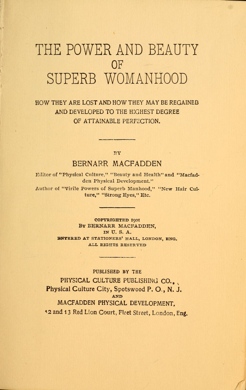 THE POWER AND BEAUTY OF SUPERB WOMANHOOD HOW THEY ARE LOST AND HOW THEY MAY BE REGAINED AND DEVELOPED TO THE HIGHEST DEGREE OF ATTAINABLE PERFECTION. BY BERNARR MACFADDEN Editor of Physical Culture, Beauty and Health and Macfad- den Physical Development. Author of Virile Powers of Superb Manhood, New Hair Cul- ture, Strong Eyes, Etc. COPYRIGHTED I90I By BERNARR MACFADDEN, IN U. S. A. BNTERED AT STATIONERS' HALL, LONDON, ENG. ALL RIGHTS RESERVED PUBLISHED BY THE PHYSICAL CULTURE PUBLISHING CO., v Physical Culture City, Spotswood P. O., N. J. AND MACFADDEN PHYSICAL DEVELOPMENT, <2 and 13 Red Lion Court, Fleet Street, London, Eng.