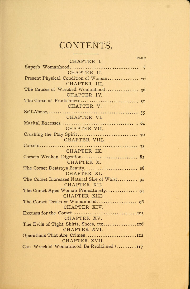 CONTENTS. PAGE CHAPTER I. Superb Womanhood 7 CHAPTER II. Present Physical Condition of Woman 20* CHAPTER III. The Causes of Wrecked Womanhood 36 CHAPTER IV. The Curse of Prudishness , 50 CHAPTER V. Self-Abuse 55 CHAPTER VI. Marital Excesses 64 CHAPTER VII. Crushing the Play Spirit 70 CHAPTER VIII. Corsets 73 CHAPTER IX. Corsets Weaken Digestion 82 CHAPTER X. The Corset Destroys Beauty 86 CHAPTER XL The Corset Increases Natural Size of Waist 91 CHAPTER XII. The Corset Ages Woman Prematurely 94 CHAPTER XIII. The Corset Destroys WTomanhood , 96 CHAPTER XIV. Excuses for the Corset 103 CHAPTER XV. The Evils of Tight Skirts, Shoes, etc 106 CHAPTER XVI. Operations That Are Crimes 112 CHAPTER XVII. Can Wrecked Womanhood Be Reclaimed ? 117