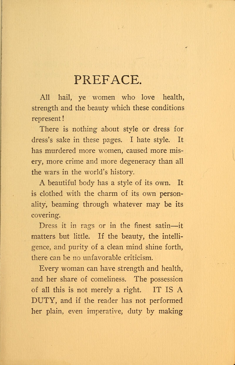 PREFACE. All hail, ye women who love health, strength and the beauty which these conditions represent! There is nothing about style or dress for dress's sake in these pages. I hate style. It has murdered more women, caused more mis- ery, more crime and more degeneracy than all the wars in the world's history. A beautiful body has a style of its own. It is clothed with the charm of its own person- ality, beaming through whatever may be its covering. Dress it in rags or in the finest satin—it matters but little. If the beauty, the intelli- gence, and purity of a clean mind shine forth, there can be no unfavorable criticism. Every woman can have strength and health, and her share of comeliness. The possession of all this is not merely a right. IT IS A DUTY, and if the reader has not performed her plain, even imperative, duty by making