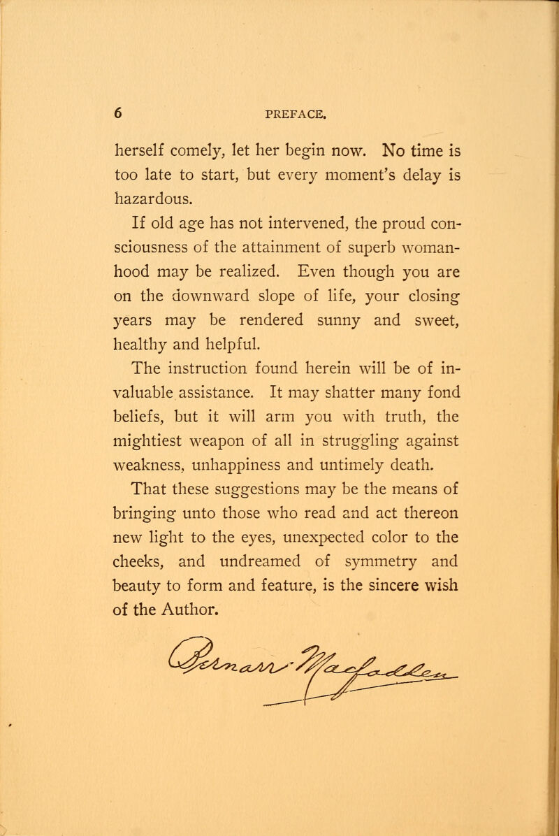 herself comely, let her begin now. No time is too late to start, but every moment's delay is hazardous. If old age has not intervened, the proud con- sciousness of the attainment of superb woman- hood may be realized. Even though you are on the downward slope of life, your closing years may be rendered sunny and sweet, healthy and helpful. The instruction found herein will be of in- valuable assistance. It may shatter many fond beliefs, but it will arm you with truth, the mightiest weapon of all in struggling against weakness, unhappiness and untimely death. That these suggestions may be the means of bringing unto those who read and act thereon new light to the eyes, unexpected color to the cheeks, and undreamed of symmetry and beauty to form and feature, is the sincere wish of the Author. CA Zy£4sn.a>4/is