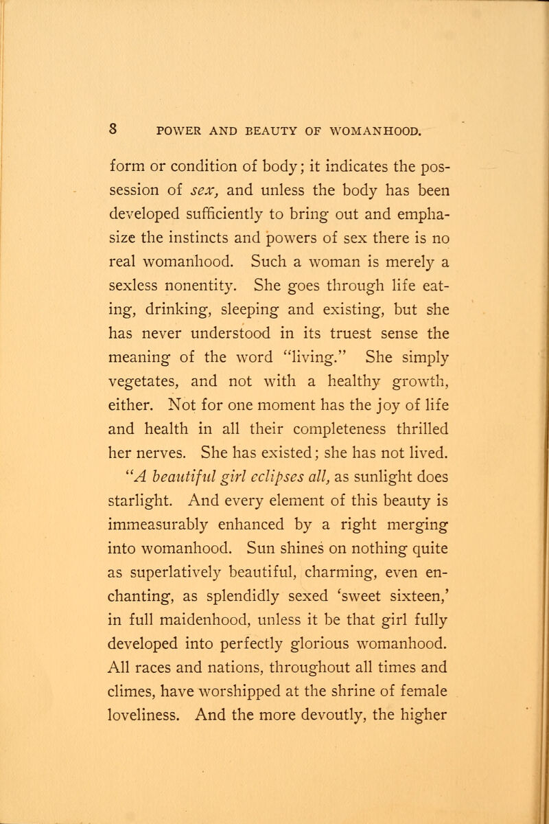 form or condition of body; it indicates the pos- session of sex, and unless the body has been developed sufficiently to bring out and empha- size the instincts and powers of sex there is no real womanhood. Such a woman is merely a sexless nonentity. She goes through life eat- ing, drinking, sleeping and existing, but she has never understood in its truest sense the meaning of the word living. She simply vegetates, and not with a healthy growth, either. Not for one moment has the joy of life and health in all their completeness thrilled her nerves. She has existed; she has not lived. A beautiful girl eclipses all, as sunlight does starlight. And every element of this beauty is immeasurably enhanced by a right merging into womanhood. Sun shines on nothing quite as superlatively beautiful, charming, even en- chanting, as splendidly sexed 'sweet sixteen,' in full maidenhood, unless it be that girl fully developed into perfectly glorious womanhood. All races and nations, throughout all times and climes, have worshipped at the shrine of female loveliness. And the more devoutly, the higher