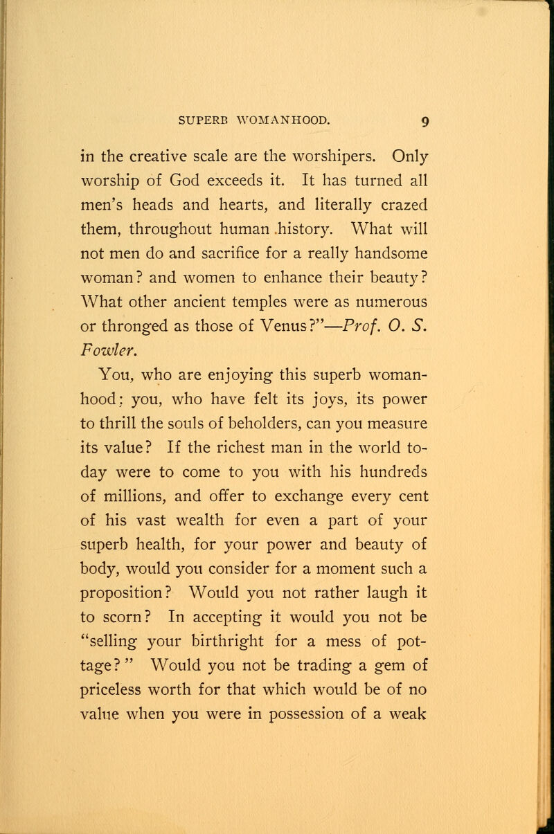 in the creative scale are the worshipers. Only- worship of God exceeds it. It has turned all men's heads and hearts, and literally crazed them, throughout human .history. What will not men do and sacrifice for a really handsome woman? and women to enhance their beauty? What other ancient temples were as numerous or thronged as those of Venus?—Prof. 0. S. Fowler. You, who are enjoying this superb woman- hood: you, who have felt its joys, its power to thrill the souls of beholders, can you measure its value? If the richest man in the world to- day were to come to you with his hundreds of millions, and offer to exchange every cent of his vast wealth for even a part of your superb health, for your power and beauty of body, would you consider for a moment such a proposition? Would you not rather laugh it to scorn? In accepting it would you not be selling your birthright for a mess of pot- tage?  Would you not be trading a gem of priceless worth for that which would be of no value when you were in possession of a weak