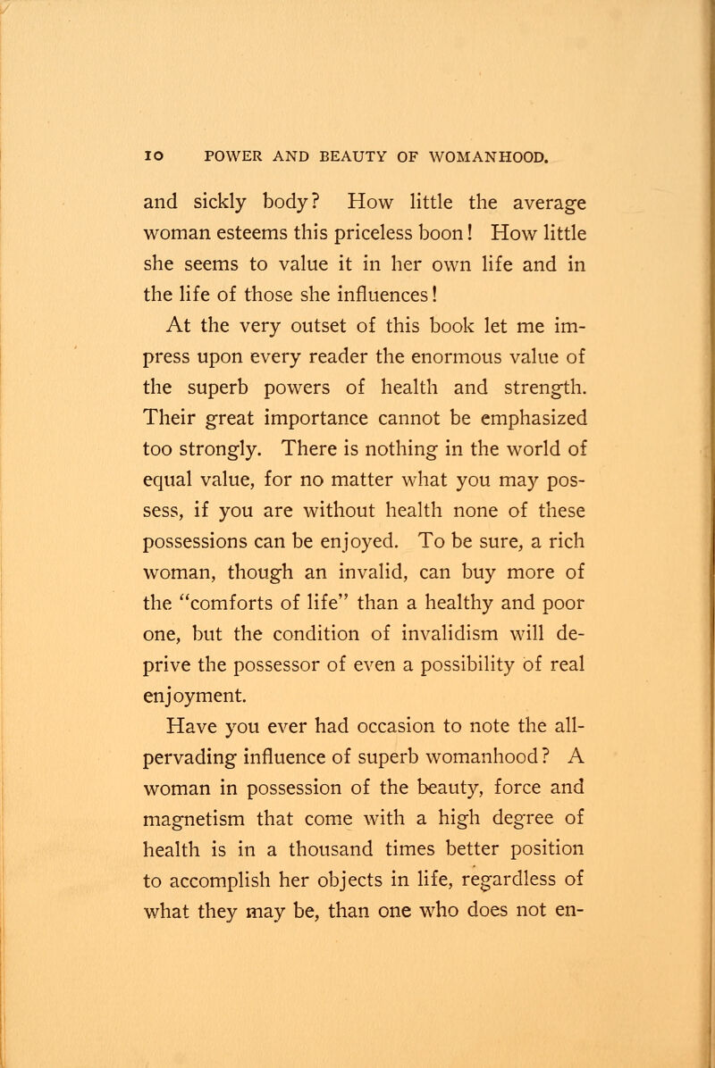 and sickly body? How little the average woman esteems this priceless boon! How little she seems to value it in her own life and in the life of those she influences! At the very outset of this book let me im- press upon every reader the enormous value of the superb powers of health and strength. Their great importance cannot be emphasized too strongly. There is nothing in the world of equal value, for no matter what you may pos- sess, if you are without health none of these possessions can be enjoyed. To be sure, a rich woman, though an invalid, can buy more of the comforts of life than a healthy and poor one, but the condition of invalidism will de- prive the possessor of even a possibility of real enjoyment. Have you ever had occasion to note the all- pervading influence of superb womanhood ? A woman in possession of the beauty, force and magnetism that come with a high degree of health is in a thousand times better position to accomplish her objects in life, regardless of what they may be, than one who does not en-