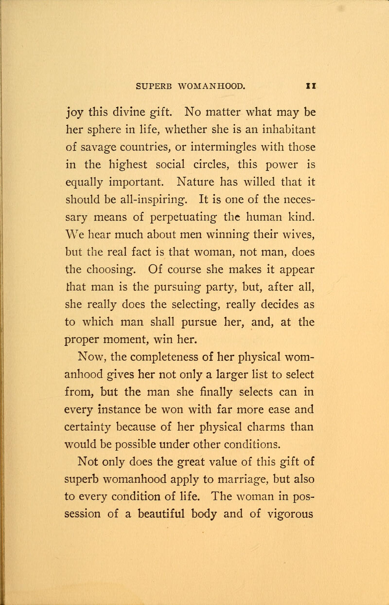 joy this divine gift. No matter what may be her sphere in life, whether she is an inhabitant of savage countries, or intermingles with those in the highest social circles, this power is equally important. Nature has willed that it should be all-inspiring. It is one of the neces- sary means of perpetuating the human kind. We hear much about men winning their wives, but the real fact is that woman, not man, does the choosing. Of course she makes it appear that man is the pursuing party, but, after all, she really does the selecting, really decides as to which man shall pursue her, and, at the proper moment, win her. Now, the completeness of her physical wom- anhood gives her not only a larger list to select from, but the man she finally selects can in every instance be won with far more ease and certainty because of her physical charms than would be possible under other conditions. Not only does the great value of this gift of superb womanhood apply to marriage, but also to every condition of life. The woman in pos- session of a beautiful body and of vigorous
