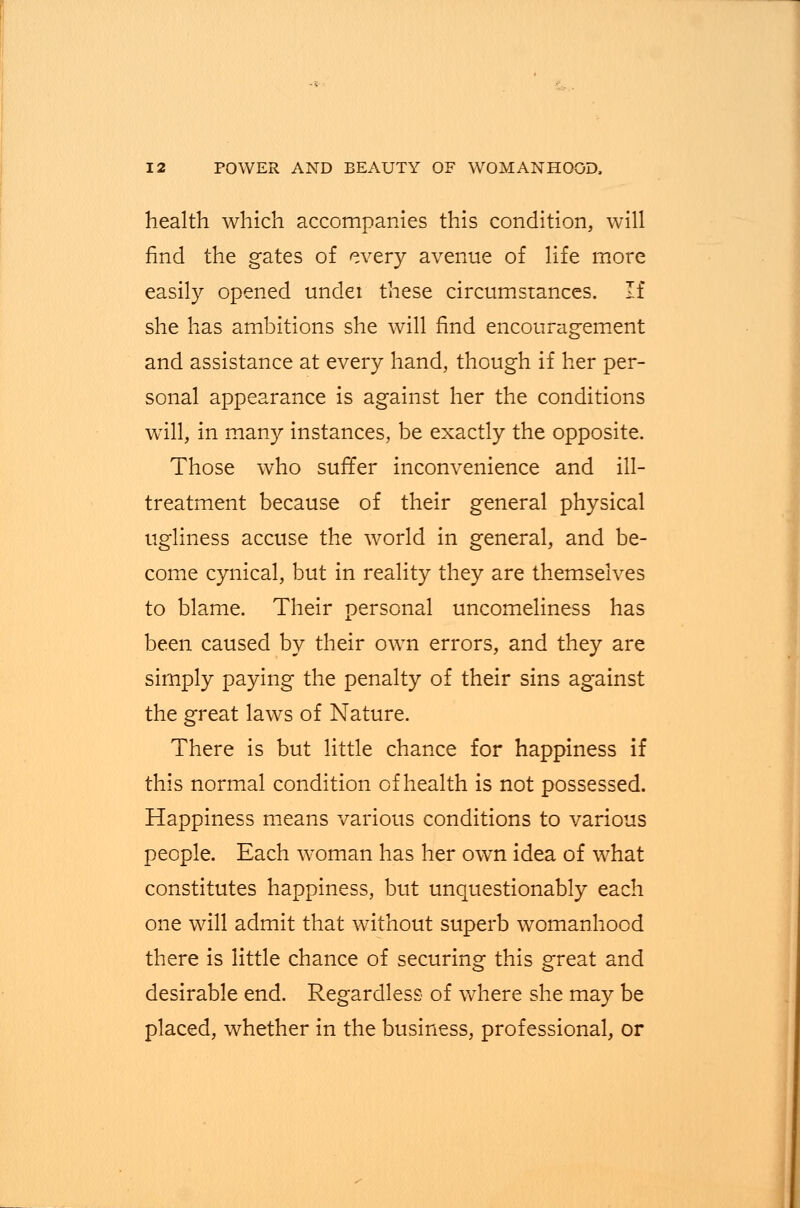 health which accompanies this condition, will find the gates of every avenue of life more easily opened undei these circumstances. If she has ambitions she will find encouragement and assistance at every hand, though if her per- sonal appearance is against her the conditions will, in many instances, be exactly the opposite. Those who suffer inconvenience and ill- treatment because of their general physical ugliness accuse the world in general, and be- come cynical, but in reality they are themselves to blame. Their personal uncomeliness has been caused by their own errors, and they are simply paying the penalty of their sins against the great laws of Nature. There is but little chance for happiness if this normal condition of health is not possessed. Happiness means various conditions to various people. Each woman has her own idea of what constitutes happiness, but unquestionably each one will admit that without superb womanhood there is little chance of securing this great and desirable end. Regardless of where she may be placed, whether in the business, professional, or