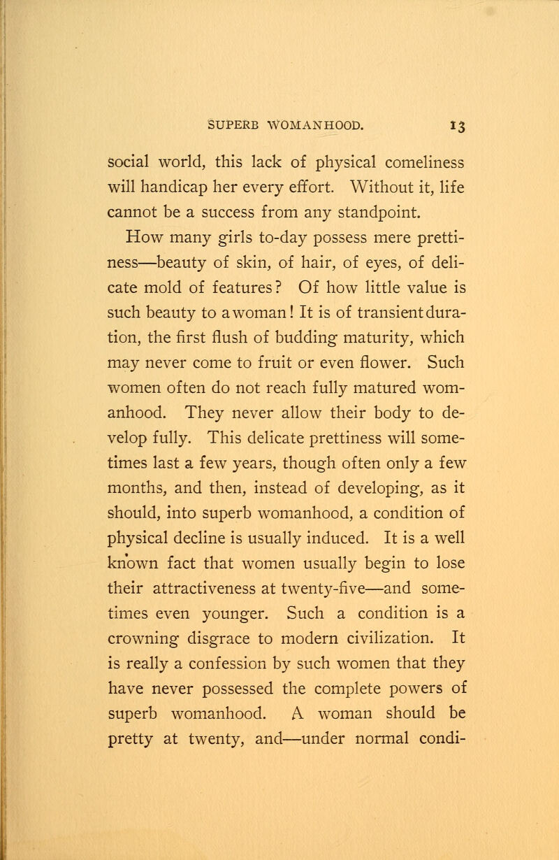 social world, this lack of physical comeliness will handicap her every effort. Without it, life cannot be a success from any standpoint. How many girls to-day possess mere pretti- ness—beauty of skin, of hair, of eyes, of deli- cate mold of features? Of how little value is such beauty to a woman! It is of transient dura- tion, the first flush of budding maturity, which may never come to fruit or even flower. Such women often do not reach fully matured wom- anhood. They never allow their body to de- velop fully. This delicate prettiness will some- times last a few years, though often only a few months, and then, instead of developing, as it should, into superb womanhood, a condition of physical decline is usually induced. It is a well known fact that women usually begin to lose their attractiveness at twenty-five—and some- times even younger. Such a condition is a crowning disgrace to modern civilization. It is really a confession by such women that they have never possessed the complete powers of superb womanhood. A woman should be pretty at twenty, and—under normal condi-