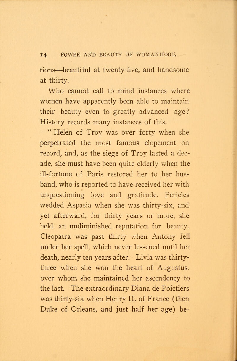 tions—beautiful at twenty-five, and handsome at thirty. Who cannot call to mind instances where women have apparently been able to maintain their beauty even to greatly advanced age? History records many instances of this.  Helen of Troy was over forty when she perpetrated the most famous elopement on record, and, as the siege of Troy lasted a dec- ade, she must have been quite elderly when the ill-fortune of Paris restored her to her hus- band, who is reported to have received her with unquestioning love and gratitude. Pericles wedded Aspasia when she was thirty-six, and yet afterward, for thirty years or more, she held an undiminished reputation for beauty. Cleopatra was past thirty when Antony fell under her spell, which never lessened until her death, nearly ten years after. Livia was thirty- three when she won the heart of Augustus, over whom she maintained her ascendency to the last. The extraordinary Diana de Poictiers was thirty-six when Henry II. of France (then Duke of Orleans, and just half her age) be-