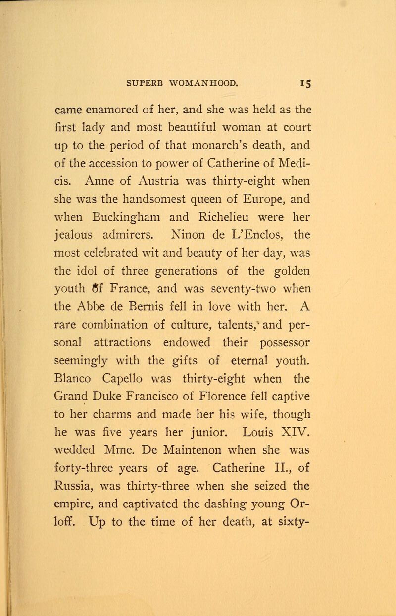 came enamored of her, and she was held as the first lady and most beautiful woman at court up to the period of that monarch's death, and of the accession to power of Catherine of Medi- cis. Anne of Austria was thirty-eight when she was the handsomest queen of Europe, and when Buckingham and Richelieu were her jealous admirers. Ninon de L'Enclos, the most celebrated wit and beauty of her day, was the idol of three generations of the golden youth #f France, and was seventy-two when the Abbe de Bernis fell in love with her. A rare combination of culture, talents,'- and per- sonal attractions endowed their possessor seemingly with the gifts of eternal youth. Blanco Capello was thirty-eight when the Grand Duke Francisco of Florence fell captive to her charms and made her his wife, though he was five years her junior. Louis XIV. wedded Mme. De Maintenon when she was forty-three years of age. Catherine II., of Russia, was thirty-three when she seized the empire, and captivated the dashing young Or- loff. Up to the time of her death, at sixty-