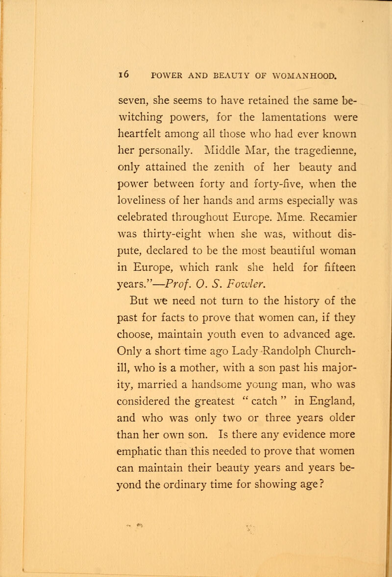 seven, she seems to have retained the same be- witching powers, for the lamentations were heartfelt among all those who had ever known her personally. Middle Mar, the tragedienne, only attained the zenith of her beauty and power between forty and forty-five, when the loveliness of her hands and arms especially was celebrated throughout Europe. Mme. Recamier was thirty-eight when she was, without dis- pute, declared to be the most beautiful woman in Europe, which rank she held for fifteen years.—Prof. 0. S. Fowler. But we need not turn to the history of the past for facts to prove that women can, if they choose, maintain youth even to advanced age. Only a short time ago Lady -Randolph Church- ill, who is a mother, with a son past his major- ity, married a handsome young man, who was considered the greatest  catch  in England, and who was only two or three years older than her own son. Is there any evidence more emphatic than this needed to prove that women can maintain their beauty years and years be- yond the ordinary time for showing age ?
