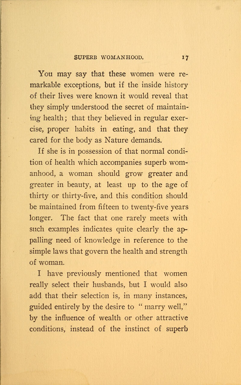You may say that these women were re- markable exceptions, but if the inside history of their lives were known it would reveal that tfiey simply understood the secret of maintain- ing health; that they believed in regular exer- cise, proper habits in eating, and that they cared for the body as Nature demands. If she is in possession of that normal condi- tion of health which accompanies superb wom- anhood, a woman should grow greater and greater in beauty, at least up to the age of thirty or thirty-five, and this condition should be maintained from fifteen to twenty-five years longer. The fact that one rarely meets with such examples indicates quite clearly the ap- palling need of knowledge in reference to the simple laws that govern the health and strength of woman. I have previously mentioned that women really select their husbands, but I would also add that their selection is, in many instances, guided entirely by the desire to  marry well, by the influence of wealth or other attractive conditions, instead of the instinct of superb