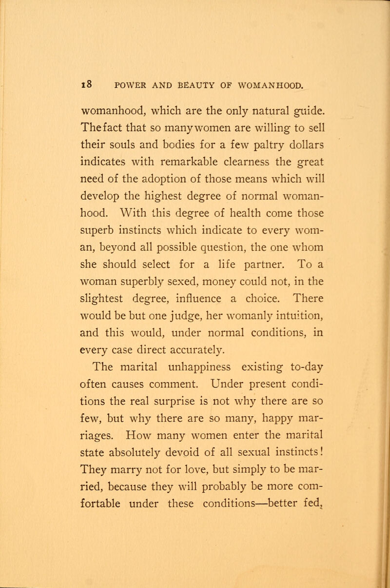 womanhood, which are the only natural guide. The fact that so many women are willing to sell their souls and bodies for a few paltry dollars indicates with remarkable clearness the great need of the adoption of those means which will develop the highest degree of normal woman- hood. With this degree of health come those superb instincts which indicate to every wom- an, beyond all possible question, the one whom she should select for a life partner. To a woman superbly sexed, money could not, in the slightest degree, influence a choice. There would be but one judge, her womanly intuition, and this would, under normal conditions, in every case direct accurately. The marital unhappiness existing to-day often causes comment. Under present condi- tions the real surprise is not why there are so few, but why there are so many, happy mar- riages. How many women enter the marital state absolutely devoid of all sexual instincts! They marry not for love, but simply to be mar- ried, because they will probably be more com- fortable under these conditions—better fed?