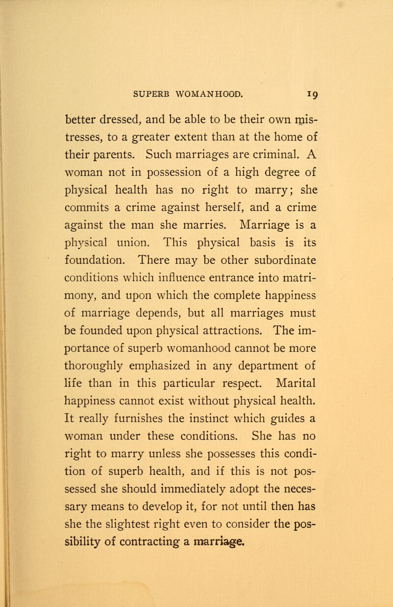 better dressed, and be able to be their own mis- tresses, to a greater extent than at the home of their parents. Such marriages are criminal. A woman not in possession of a high degree of physical health has no right to marry; she commits a crime against herself, and a crime against the man she marries. Marriage is a physical union. This physical basis is its foundation. There may be other subordinate conditions which influence entrance into matri- mony, and upon which the complete happiness of marriage depends, but all marriages must be founded upon physical attractions. The im- portance of superb womanhood cannot be more thoroughly emphasized in any department of life than in this particular respect. Marital happiness cannot exist without physical health. It really furnishes the instinct which guides a woman under these conditions. She has no right to marry unless she possesses this condi- tion of superb health, and if this is not pos- sessed she should immediately adopt the neces- sary means to develop it, for not until then has she the slightest right even to consider the pos- sibility of contracting a marriage.