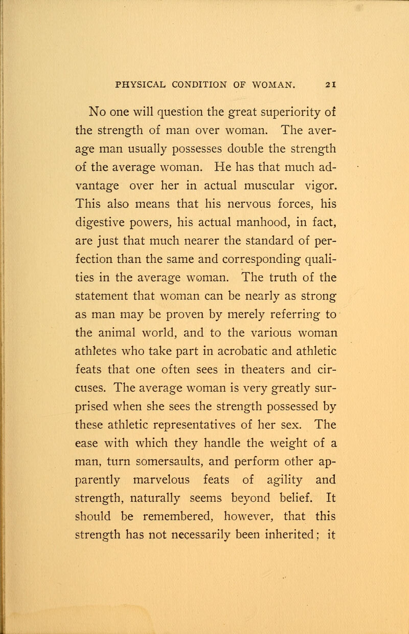 No one will question the great superiority of the strength of man over woman. The aver- age man usually possesses double the strength of the average woman. He has that much ad- vantage over her in actual muscular vigor. This also means that his nervous forces, his digestive powers, his actual manhood, in fact, are just that much nearer the standard of per- fection than the same and corresponding quali- ties in the average woman. The truth of the statement that woman can be nearly as strong as man may be proven by merely referring to the animal world, and to the various woman athletes who take part in acrobatic and athletic feats that one often sees in theaters and cir- cuses. The average woman is very greatly sur- prised when she sees the strength possessed by these athletic representatives of her sex. The ease with which they handle the weight of a man, turn somersaults, and perform other ap- parently marvelous feats of agility and strength, naturally seems beyond belief. It should be remembered, however, that this strength has not necessarily been inherited; it