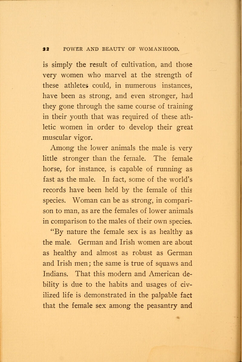 is simply the result of cultivation, and those very women who marvel at the strength of these athletes could, in numerous instances, have been as strong, and even stronger, had they gone through the same course of training in their youth that was required of these ath- letic women in order to develop their great muscular vigor. Among the lower animals the male is very little stronger than the female. The female horse, for instance, is capable of running as fast as the male. In fact, some of the world's records have been held by the female of this species. Woman can be as strong, in compari- son to man, as are the females of lower animals in comparison to the males of their own species. By nature the female sex is as healthy as the male. German and Irish women are about as healthy and almost as robust as German and Irish men; the same is true of squaws and Indians. That this modern and American de- bility is due to the habits and usages of civ- ilized life is demonstrated in the palpable fact that the female sex among the peasantry and