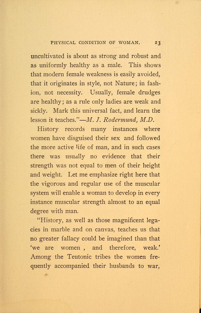 uncultivated is about as strong and robust and as uniformly healthy as a male. This shows that modern female weakness is easily avoided, that it originates in style, not Nature; in fash- ion, not necessity. Usually, female drudges are healthy; as a rule only ladies are weak and sickly. Mark this universal fact, and learn the lesson it teaches.—M. J. Rodermund, M.D. History records many instances where women have disguised their sex and followed the more active Hfe of man, and in such cases there was usually no evidence that their strength was not equal to men of their height and weight. Let me emphasize right here that the vigorous and regular use of the muscular system will enable a woman to develop in every instance muscular strength almost to an equal degree with man. History, as well as those magnificent lega- cies in marble and on canvas, teaches us that no greater fallacy could be imagined than that 'we are women , and therefore, weak.' Among the Teutonic tribes the women fre- quently accompanied their husbands to war,