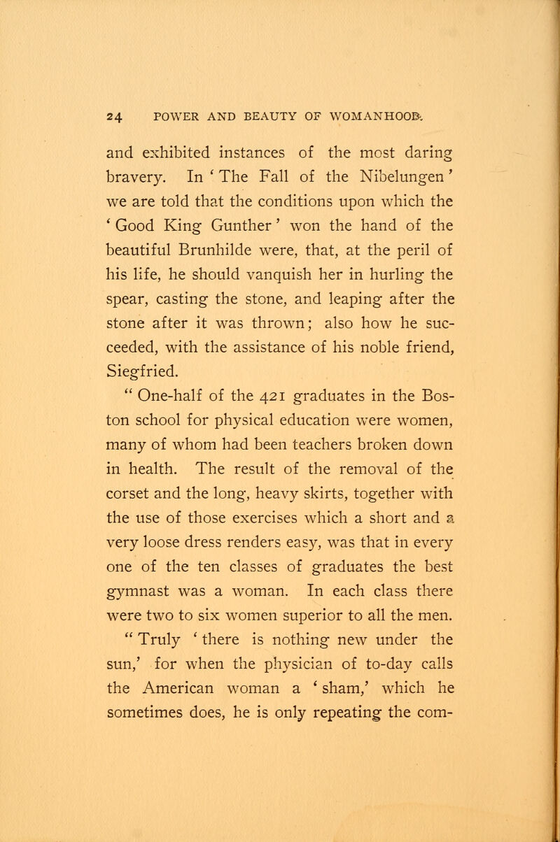 and exhibited instances of the most daring bravery. In ' The Fall of the Nibelungen ' we are told that the conditions upon which the ' Good King Gunther' won the hand of the beautiful Brunhilde were, that, at the peril of his life, he should vanquish her in hurling the spear, casting the stone, and leaping after the stone after it was thrown; also how he suc- ceeded, with the assistance of his noble friend, Siegfried.  One-half of the 421 graduates in the Bos- ton school for physical education were women, many of whom had been teachers broken down in health. The result of the removal of the corset and the long, heavy skirts, together with the use of those exercises which a short and a very loose dress renders easy, was that in every one of the ten classes of graduates the best gymnast was a woman. In each class there were two to six women superior to all the men.  Truly ' there is nothing new under the sun,' for when the physician of to-day calls the American woman a * sham,' which he sometimes does, he is only repeating the com-