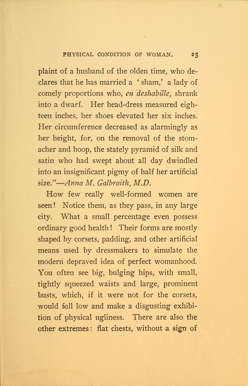 plaint of a husband of the olden.time, who de- clares that he has married a ' sham,' a lady of comely proportions who, en deshabille, shrank into a dwarf. Her head-dress measured eigh- teen inches, her shoes elevated her six inches. Her circumference decreased as alarmingly as her height, for, on the removal of the stom- acher and hoop, the stately pyramid of silk and satin who had swept about all day dwindled into an insignificant pigmy of half her artificial size.—Anna M. Galbraith, M.D. How few really well-formed women are seen! Notice them, as they pass, in any large city. What a small percentage even possess ordinary good health! Their forms are mostly shaped by corsets, padding, and other artificial means used by dressmakers to simulate the modern depraved idea of perfect womanhood. You often see big, bulging hips, with small, tightly squeezed waists and large, prominent busts, which, if it were not for the corsets, would fall low and make a disgusting exhibi- tion of physical ugliness. There are also the other extremes: fiat chests, without a sign of